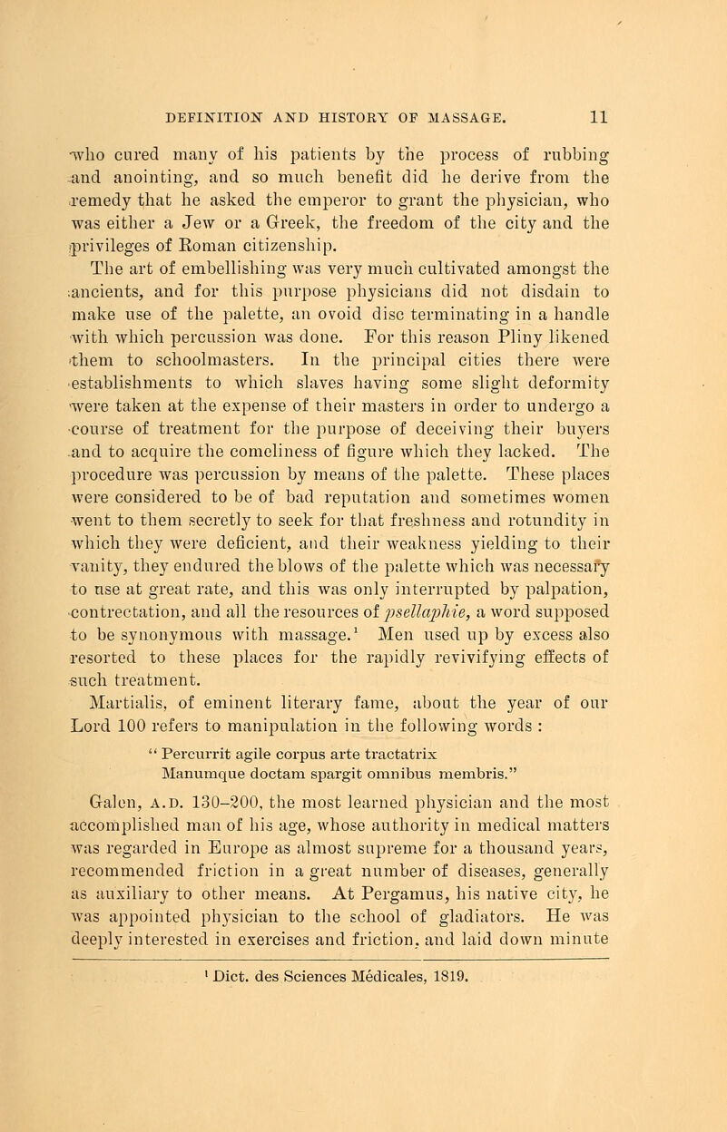 *who cured many of his patients by the process of rubbing .and anointing, and so much benefit did he derive from the remedy that he asked the emperor to grant the physician, who was either a Jew or a Greek, the freedom of the city and the privileges of Roman citizenship. The art of embellishing was very much cultivated amongst the ;ancients, and for this purpose physicians did not disdain to make use of the palette, an ovoid disc terminating in a handle with which percussion was done. For this reason Pliny likened 'them to schoolmasters. In the principal cities there were establishments to which slaves having some slight deformity were taken at the expense of their masters in order to undergo a •course of treatment for the purpose of deceiving their buyers and to acquire the comeliness of figure which they lacked. The procedure was percussion by means of the palette. These places were considered to be of bad reputation and sometimes women went to them secretly to seek for that freshness and rotundity in which they were deficient, and their weakness yielding to their vanity, they endured the blows of the palette which was necessary to use at great rate, and this was only interrupted by palpation, ■contrectation, and all the resources of psettayjhie, a word supposed to be synonymous with massage.1 Men used up by excess also resorted to these places for the rapidly revivifying effects of such treatment. Martialis, of eminent literary fame, about the year of our Lord 100 refers to manipulation in the following words :  Percurrit agile corpus arte tractatrix Manumque doctarn spargit omnibus membris. Galen, a.d. 130-200, the most learned physician and the most accomplished man of his age, whose authority in medical matters was regarded in Europe as almost supreme for a thousand years, recommended friction in a great number of diseases, generally as auxiliary to other means. At Pergamus, his native city, he was appointed physician to the school of gladiators. He was deeply interested in exercises and friction, and laid down minute 1 Diet, des Sciences Medicales, 1819.