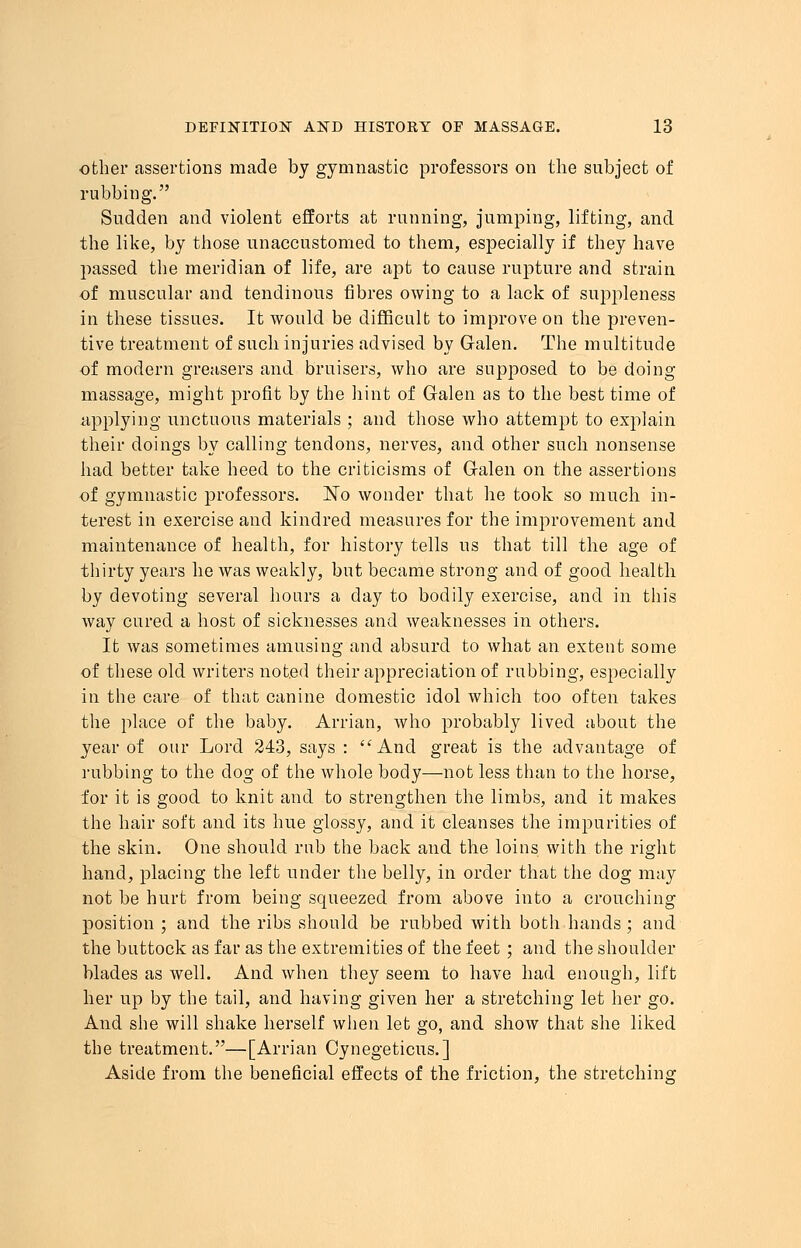 other assertions made by gymnastic professors on the subject of rubbing. Sudden and violent efforts at running, jumping, lifting, and the like, by those unaccustomed to them, especially if they have passed the meridian of life, are apt to cause rupture and strain of muscular and tendinous fibres owing to a lack of suppleness in these tissues. It would be difficult to improve on the preven- tive treatment of such injuries advised by Galen. The multitude of modern greasers and bruisers, who are supposed to be doing massage, might profit by the hint of Galen as to the best time of applying unctuous materials ; and those who attempt to explain their doings by calling tendons, nerves, and other such nonsense had better take heed to the criticisms of Galen on the assertions of gymnastic professors. No wonder that he took so much in- terest in exercise and kindred measures for the improvement and maintenance of health, for history tells us that till the age of thirty years he was weakly, but became strong and of good health by devoting several hours a day to bodily exercise, and in this way cured a host of sicknesses and weaknesses in others. It was sometimes amusing and absurd to what an extent some of these old writers noted their appreciation of rubbing, especially in the care of that canine domestic idol which too often takes the place of the baby. Arrian, who probably lived about the year of our Lord 243, says : And great is the advantage of rubbing to the clog of the whole body—not less than to the horse, for it is good to knit and to strengthen the limbs, and it makes the hair soft and its hue glossy, and it cleanses the impurities of the skin. One should rub the back and the loins with the right hand, placing the left under the belly, in order that the clog may not be hurt from being squeezed from above into a crouching position ; and the ribs should be rubbed with both hands ; and the buttock as far as the extremities of the feet ; and the shoulder blades as well. And when they seem to have had enough, lift her up by the tail, and having given her a stretching let her go. And she will shake herself when let go, and show that she liked the treatment.—[Arrian Cynegeticus.] Aside from the beneficial effects of the friction, the stretching