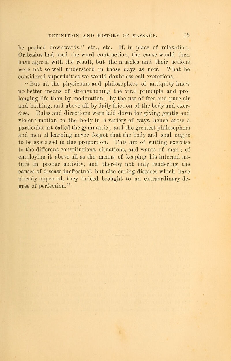 be pushed downwards, etc., etc. If, in place of relaxation, Oribasius had used the word contraction, the cause would then have agreed with the result, but the muscles and their actions were not so well understood in those days as now. What he considered superfluities we would doubtless call excretions. But all the physicians and philosophers of antiquity knew no better means of strengthening the vital principle and pro- longing life than by moderation ; by the use of free and pure air and bathing, and above all by daily friction of the body and exer- cise. Rules and directions were laid down for giving gentle and violent motion to the body in a variety of ways, hence arose a particular art called the gymnastic; and the greatest philosophers and men of learning never forgot that the body and soul ought to be exercised in due proportion. This art of suiting exercise to the different constitutions, situations, and wants of man ; of employing it above all as the means of keeping his internal na- ture in proper activity, and thereby not only rendering the causes of disease ineffectual, but also curing diseases which have already appeared, they indeed brought to an extraordinary de- gree of perfection.