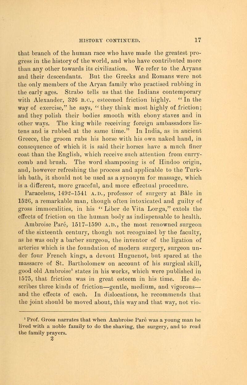 that branch of the human race who have made the greatest pro- gress in the history of the world, and who have contributed more than any other towards its civilization. We refer to the Aryans and their descendants. But the Greeks and Romans were not the only members of the Aryan family who practised rubbing in the early ages. Sfcrabo tells us that the Indians contemporary with Alexander, 326 B.C., esteemed friction highly.  In the way of exercise, he says, they think most highly of friction; and they polish their bodies smooth with ebony staves and in other ways. The king while receiving foreign ambassadors lis- tens and is rubbed at the same time. In India, as in ancient Greece, the groom rubs his horse with his own naked hand, in consequence of which it is said their horses have a much finer coat than the English, which receive such attention from curry- comb and brush. The word shampooing is of Hindoo origin, and, however refreshing the process and applicable to the Turk- ish bath, it should not be used as a synonym for massage, which is a different, more graceful, and more effectual procedure. Paracelsus, 1492-1541 a.d., professor of surgery at Bale in 1526, a remarkable man, though often intoxicated and guilty of gross immoralities, in his Liber de Vita Lor.ga, extols the effects of friction on the human body as indispensable to health. Ambroise Pare, 1517-1590 a.d., the most renowned surgeon of the sixteenth century, though not recognized by the faculty, as he was only a barber surgeon, the inventor of the ligation of arteries which is the foundation of modern surgery, surgeon un- der four French kings, a devout Huguenot, but spared at the massacre of St. Bartholomew on account of his surgical skill, good old Ambroise1 states in his works, which were published in 1575, that friction was in great esteem in his time. He de- scribes three kinds of friction—gentle, medium, and vigorous— and the effects of each. In dislocations, he recommends that the joint should be moved about, this way and that way, not vio- 1 Prof. Gross narrates that when Ambroise Pare was a young man he lived with a noble family to do the shaving, the surgery, and to read the family prayers. 2