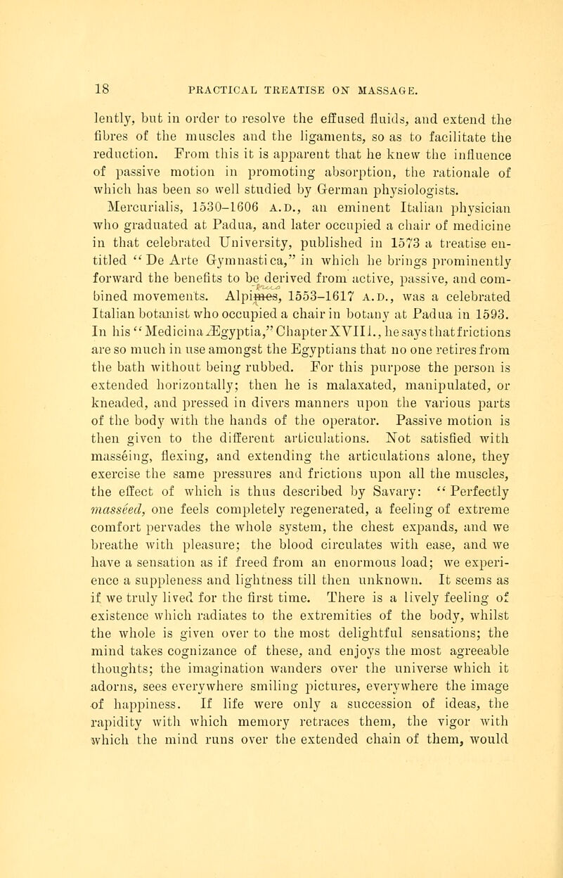 lently, but in order to resolve the effused fluids, and extend the fibres of the muscles and the ligaments, so as to facilitate the reduction. Prom this it is apparent that he knew the influence of passive motion in promoting absorption, the rationale of which has been so well studied by German physiologists. Mercurialis, 1530-1606 A.D., an eminent Italian physician who graduated at Padua, and later occupied a chair of medicine in that celebrated University, published in 1573 a treatise en- titled  De Arte G-ymnastica, in which he brings prominently forward the benefits to be derived from active, passive, and com- bined movements. Alpintes, 1553-1617 a.d., was a celebrated Italian botanist who occupied a chair in botany at Padua in 1593. In his MedicinaiEgyptia, Chapter XVIII., he says that frictions are so much in use amongst the Egyptians that no one retires from the bath without being rubbed. For this purpose the person is extended horizontally; then he is malaxated, manipulated, or kneaded, and pressed in divers manners upon the various parts of the body with the hands of the operator. Passive motion is then given to the different articulations. Not satisfied with masseing, flexing, and extending the articulations alone, they exercise the same pressures and frictions upon all the muscles, the effect of which is thus described by Savary:  Perfectly masseed, one feels completely regenerated, a feeling of extreme comfort pervades the whole system, the chest expands, and we breathe with pleasure; the blood circulates with ease, and we have a sensation as if freed from an enormous load; we experi- ence a suppleness and lightness till then unknown. It seems as if we truly lived for the first time. There is a lively feeling of existence which radiates to the extremities of the body, whilst the whole is given over to the most delightful sensations; the mind takes cognizance of these, and enjoys the most agreeable thoughts; the imagination wanders over the universe which it adorns, sees everywhere smiling pictures, everywhere the image of happiness. If life were only a succession of ideas, the rapidity with which memory retraces them, the vigor with which the mind runs over the extended chain of them, would