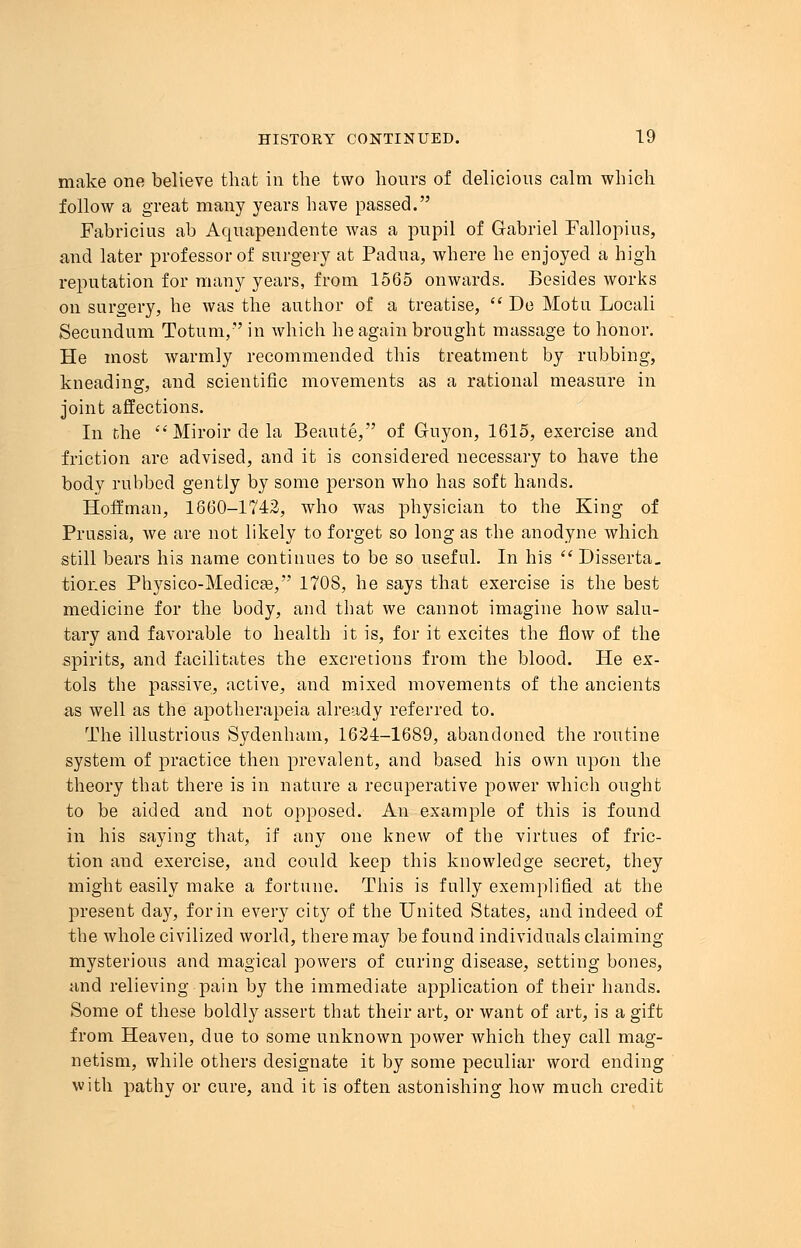 make one believe that in the two hours of delicious calm which follow a great many years have passed. Fabricius ab Aquapendente was a pupil of Gabriel Fallopius, and later professor of surgery at Padua, where he enjoyed a high reputation for many years, from 1565 onwards. Besides works on surgery, he was the author of a treatise, De Motu Locali Secundum Totum, in which he again brought massage to honor. He most warmly recommended this treatment by rubbing, kneading, and scientific movements as a rational measure in joint affections. In the Miroir de la Beaute, of Guyon, 1615, exercise and friction are advised, and it is considered necessary to have the body rubbed gently by some person who has soft hands. Hoffman, 1660-1742, who was physician to the King of Prussia, we are not likely to forget so long as the anodyne which still bears his name continues to be so useful. In his Disserta. tiones Physico-Medicaa, 1708, he says that exercise is the best medicine for the body, and that we cannot imagine how salu- tary and favorable to health it is, for it excites the flow of the spirits, and facilitates the excretions from the blood. He ex- tols the passive, active, and mixed movements of the ancients as well as the apotherapeia already referred to. The illustrious Sydenham, 1624-1689, abandoned the routine system of practice then prevalent, and based his own upon the theory that there is in nature a recuperative power which ought to be aided and not opposed. An example of this is found in his saying that, if any one knew of the virtues of fric- tion and exercise, and could keep this knowledge secret, they might easily make a fortune. This is fully exemplified at the present day, for in every city of the United States, and indeed of the whole civilized world, there may be found individuals claiming mysterious and magical powers of curing disease, setting bones, and relieving pain by the immediate application of their hands. Some of these boldly assert that their art, or want of art, is a gift from Heaven, due to some unknown power which they call mag- netism, while others designate it by some peculiar word ending with pathy or cure, and it is often astonishing how much credit