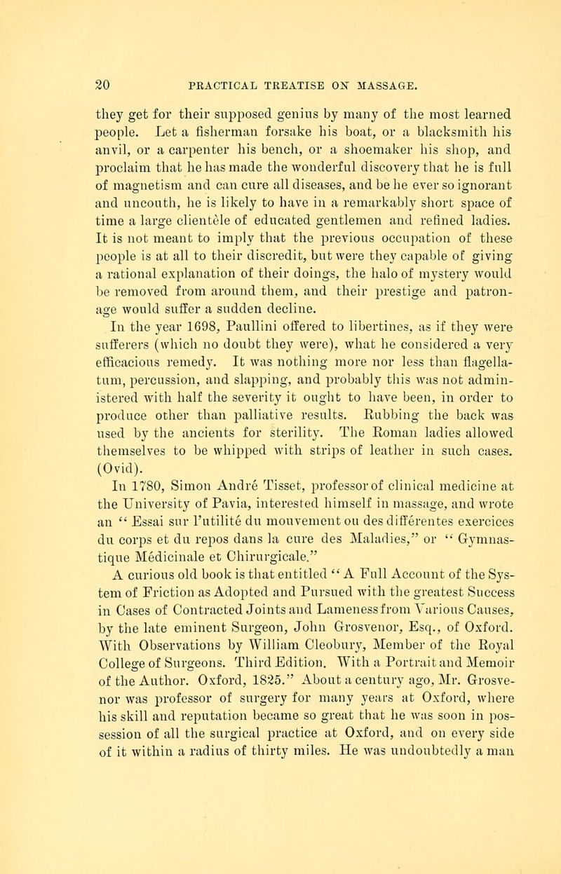 they get for their supposed genius by many of the most learned people. Let a fisherman forsake his boat, or a blacksmith his anvil, or a carpenter his bench, or a shoemaker his shop, and proclaim that he has made the wonderful discovery that he is full of magnetism and can cure all diseases, and be he ever so ignorant and uncouth, he is likely to have in a remarkably short space of time a large clientele of educated gentlemen and refined ladies. It is not meant to imply that the previous occupation of these people is at all to their discredit, but were they capable of giving a rational explanation of their doings, the halo of mystery would be removed from around them, and their prestige and patron- age would suffer a sudden decline. In the year 1698, Paullini offered to libertines, as if they were sufferers (which no doubt they were), what he considered a very efficacious remedy. It was nothing more nor less than flagella- tum, percussion, and slapping, and probably this was not admin- istered with half the severity it ought to have been, in order to produce other than palliative results. Rubbing the back was used by the ancients for sterility. The Roman ladies allowed themselves to be whipped with strips of leather in such cases. (Ovid). In 1780, Simon Andre Tisset, professor of clinical medicine at the University of Pavia, interested himself in massage, and wrote an  Essai sur l'utilite du mouvementou desdifferentes exercices du corps et du repos dans la cure cles Maladies, or  Gymnas- tique Medicinale et Chirurgicale. A curious old book is that entitled  A Full Account of the Sys- tem of Friction as Adopted and Pursued with the greatest Success in Cases of Contracted Joints and Lameness from Various Causes, by the late eminent Surgeon, John Grosvenor, Esq., of Oxford. With Observations by William Cleobury, Member of the Royal College of Surgeons. Third Edition. With a Portrait and Memoir of the Author. Oxford, 1825. About a century ago, Mr. Grosve- nor was professor of surgery for many years at Oxford, where his skill and reputation became so great that he was soon in pos- session of all the surgical practice at Oxford, and on every side of it within a radius of thirty miles. He was undoubtedly a man