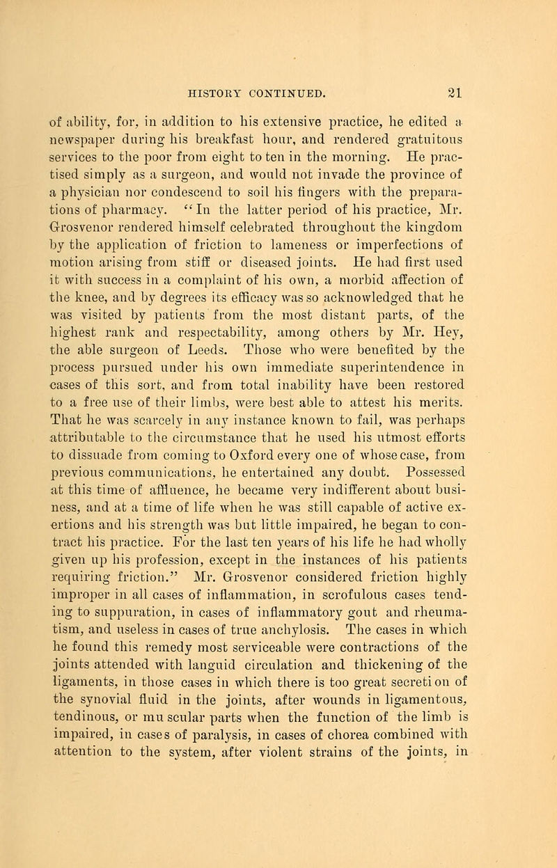 of ability, for, in addition to his extensive practice, he edited a newspaper during his breakfast hour, and rendered gratuitous services to the poor from eight to ten in the morning. He prac- tised simply as a surgeon, and would not invade the province of a physician nor condescend to soil his lingers with the prepara- tions of pharmacy. In the latter period of his practice, Mr. Grosvenor rendered himself celebrated throughout the kingdom by the application of friction to lameness or imperfections of motion arising from stiff or diseased joints. He had first used it with success in a complaint of his own, a morbid affection of the knee, and by degrees its efficacy was so acknowledged that he was visited by patients from the most distant parts, of the highest rank and respectability, among others by Mr. Hey, the able surgeon of Leeds. Those who were benefited by the process pursued under his own immediate superintendence in cases of this sort, and from total inability have been restored to a free use of their limbs, were best able to attest his merits. That he was scarcely in any instance known to fail, was perhaps attributable to the circumstance that he used his utmost efforts to dissuade from coming to Oxford every one of whose case, from previous communications, he entertained any doubt. Possessed at this time of affluence, he became very indifferent about busi- ness, and at a time of life when he was still capable of active ex- ertions and his strength was but little impaired, he began to con- tract his practice. For the last ten years of his life he had wholly given up his profession, except in the instances of his patients requiring friction. Mr. Grosvenor considered friction highly improper in all cases of inflammation, in scrofulous cases tend- ing to suppuration, in cases of inflammatory gout and rheuma- tism, and useless in cases of true anchylosis. The cases in which he found this remedy most serviceable were contractions of the joints attended with languid circulation and thickening of the ligaments, in those cases in which there is too great secretion of the synovial fluid in the joints, after wounds in ligamentous, tendinous, or mu scular parts when the function of the limb is impaired, in cases of paralysis, in cases of chorea combined with attention to the system, after violent strains of the joints, in