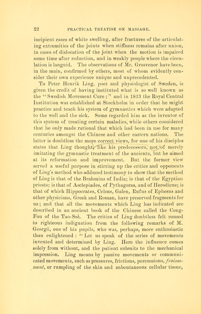 incipient cases of white swelling, after fractures of the articulat- ing extremities of the joints when stiffness remains after union, in cases of dislocation of the joint when the motion is impaired some time after reduction, and in weakly people where the circu- lation is languid. The observations of Mr. Grosvenor have been, in the main, confirmed by others, most of whom evidently con- sider their own experience unique and unprecedented. To Peter Henrik Ling, poet and physiologist of Sweden, is given the credit of having instituted what is so well known as the  Swedish Movement Cure ;  and in 1813 the Royal Central Institution was established at Stockholm in order that he might practice and teach his system of gymnastics which were adapted to the well and the sick. Some regarded him as the inventor of this system of treating certain maladies, while others considered that he only made rational that which had been in use for many centuries amongst the Chinese and other eastern nations. The latter is doubtless the more correct views, for one of his disciples states that Ling thoughtV'Iike his predecessors, not of merely imitating the gymnastic treatment of the ancients, but he aimed at its reformation and improvement. But the former view served a useful purpose in stirring up the critics and opponents of Ling's method who adduced testimony to show that the method of Ling is that of the Brahmins of India; is that of the Egyptian priests; is that of Asclepiades, of Pythagoras, and of Herodicus; is that of which Hippocrates, Celsus, Galen, Eufus of Ephesus and other physicians, Greek and Koman, have preserved fragments for us; and that all the movements which Ling has indicated are described in an ancient book of the Chinese called the Cong- Fou of the Tao-Sse. The critics of Ling doubtless felt roused to righteous indignation from the following remarks of M. Georgii, one of his pupils, who was, perhaps, more enthusiastic than enlightened: Let us speak of the series of movements invented and determined by Ling. Here the influence comes solely from without, and the patient submits to the mechanical impression. Ling means by passive movements or communi- cated movements, such as pressures, frictions, percussions,froisse- ment, or rumpling of the skin and subcutaneous cellular tissue,