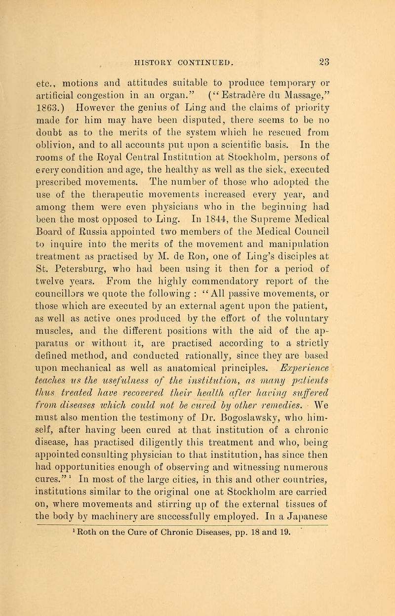 etc., motions and attitudes suitable to produce temporary or artificial congestion in an organ. (Estradere du Massage, 1863.) However the genius of Ling and the claims of priority made for him may have been disputed, there seems to be no doubt as to the merits of the system which he rescued from oblivion, and to all accounts put upon a scientific basis. In the rooms of the Koyal Central Institution at Stockholm, persons of every condition and age, the healthy as well as the sick, executed prescribed movements. The number of those who adopted the use of the therapeutic movements increased every year, and among them were even physicians who in the beginuing had been the most opposed to Ling. In 1844, the Supreme Medical Board of Russia appointed two members of the Medical Council to inquire into the merits of the movement and manipulation treatment as practised by M. de Ron, one of Ling's disciples at St. Petersburg, who had been using it then for a period of twelve years. From the highly commendatory report of the councillors we quote the following : All passive movements, or those which are executed by an external agent upon the patient, as well as active ones produced by the effort of the voluntary muscles, and the different positions with the aid of the ap- paratus or without it, are practised according to a strictly defined method, and conducted rationally, since they are based upon mechanical as well as anatomical principles. Experience teaches tts the usefulness of the institution, as many patients thus treated have recovered their health after having suffered from diseases which could not be cured by other remedies. We must also mention the testimony of Dr. Bogoslawsky, who him- self, after having been cured at that institution of a chronic disease, has practised diligently this treatment and who, being appointed consulting physician to that institution, has since then had opportunities enough of observing and witnessing numerous cures. ' In most of the large cities, in this and other countries, institutions similar to the original one at Stockholm are carried on, where movements and stirring up of the external tissues of the body by machinery are successfully employed. In a Japanese 1 Roth on the Cure of Chronic Diseases, pp. 18 and 19.