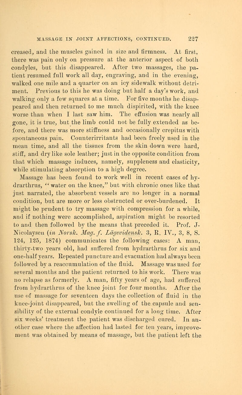 creased, and the muscles gained in size and firmness. At first, there was pain only on pressure at the anterior aspect of both condyles, but this disappeared. After two massages, the pa- tient resumed fall work all day, engraving, and in the evening, walked one mile and a quarter on an icy sidewalk without detri- ment. Previous to this he was doing but half a day's work, and walking only a few squares at a time. For five months he disap- peared and then returned to me much dispirited, with the knee worse than when I last saw him. The effusion was nearly all gone, it is true, but the limb could not be fally extended as be- fore, and there was more stiffness and occasionally crepitus with spontaneous pain. Counterirritants had been freely used in the mean time, and all the tissues from the skin down were hard, stiff, and dry like sole leather; Justin the opposite condition from that which massage induces, namely, suppleness and elasticity, while stimulating absorption to a high degree. Massage has been found to work well in recent cases of hy- drarthrus, water on the knee, but with chronic ones like that just narrated, the absorbent vessels are no longer in a normal condition, but are more or less obstructed or over-burdened. It might be prudent to try massage with compression for a while, and if nothing were accomplished, aspiration might be resorted to and then followed by the means that preceded it. Prof. J- Nicolaysen (in Norsk. Mag. f. Ldgevidensh. 3, E. IV., 3, 8, S. 124, 125, 1874) communicates the following cases: A man, thirty-two years old, had suffered from hydrarthrus for six and one-half years. Eepeated puncture and evacuation had always been followed by a reaccumulation of the fluid. Massage was used for several months and the patient returned to his work. There was no relapse as formerly. A man, fifty years of age, had suffered from hydrarthrus of the knee joint for four months. After the use of massage for seventeen days the collection of fluid in the knee-joint disappeared, but the swelling of the capsule and sen- sibility of the external condyle continued for a long time. After six weeks' treatment the patient was discharged cured. In an- other case where the affection had lasted for ten years, improve- ment was obtained by means of massage, but the patient left the