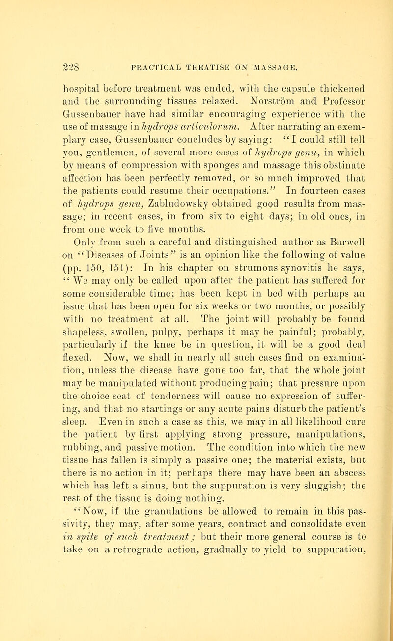hospital before treatment was ended, with the capsule thickened and the surrounding tissues relaxed. Norstrom and Professor Gussenbauer have had similar encouraging experience with the use of massage in hydrops articulorum. After narrating an exem- plary case, Gussenbauer concludes by saying: I could still tell you, gentlemen, of several more cases of hydrops genu, in which by means of compression with sponges and massage this obstinate affection has been perfectly removed, or so much improved that the patients could resume their occupations. In fourteen cases of hydrops genu, Zabludowsky obtained good results from mas- sage; in recent cases, in from six to eight days; in old ones, in from one week to five months. Only from such a careful and distinguished author as Bar well on Diseases of Joints is an opinion like the following of value (pp. 150, 151): In his chapter on strumous synovitis he says, We may only be called upon after the patient has suffered for some considerable time; has been kept in bed with perhaps an issue that has been open for six weeks or two months, or possibly with no treatment at all. The joint will probably be found shapeless, swollen, pulpy, perhaps it may be painful; probably, particularly if the knee be in question, it will be a good deal flexed. Now, we shall in nearly all such cases find on examina- tion, unless the disease have gone too far, that the whole joint may be manipulated without producing pain; that pressure upon the choice seat of tenderness will cause no expression of suffer- ing, and that no startings or any acute pains disturb the patient's sleep. Even in such a case as this, we may in all likelihood cure the patient by first applying strong pressure, manipulations, rubbing, and passive motion. The condition into which the new tissue has fallen is simply a passive one; the material exists, but there is no action in it; perhaps there may have been an abscess which has left a sinus, but the suppuration is very sluggish; the rest of the tissue is doing nothing. Now, if the granulations be allowed to remain in this pas- sivity, they may, after some years, contract and consolidate even in spite of such treatment; but their more general course is to take on a retrograde action, gradually to yield to suppuration,