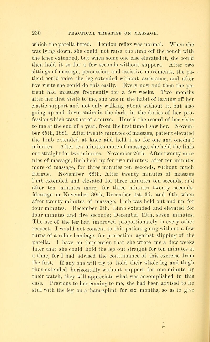 which the patella fitted. Tendon reflex was normal. When she was lying down, she conld not raise the limb off the couch with the knee extended, but when some one else elevated it, she could then hold it so for a few seconds without support. After two sittings of massage, percussion, and assistive movements, the pa- tient could raise the leg extended without assistance, and after five visits she could do this easily. Every now and then the pa- tient had massage frequently for a few weeks. Two months after her first visits to me, she was in the habit of leaving off her elastic support and not only walking about without it, but also going up and down stairs in the dark, in the duties of her pro- fession which was that of a nurse. Here is the record of her visits to me at the end of a year, from the first time I saw her. Novem- ber 25th, 1881. After twenty minutes of massage, patient elevated the limb extended at knee and held it so for one and one-half minutes. After ten minutes more of massage, she held the limb out straight for two minutes. November 26th. After twenty min- utes of massage, limb held up for two minutes; after ten minutes more of massage, for three minutes ten seconds, without much fatigue. November 28th. After twenty minutes of massage limb extended and elevated for three minutes ten seconds, and after ten minutes more, for three minutes twenty seconds. Massage on November 30th, December 1st, 3d, and 6th, when after twenty minutes of massage, limb was held out and up for four minutes. December 9th. Limb extended and elevated for four minutes and five seconds; December 12th, seven minutes. The use of the leg had improved proportionately in every other respect. I would not consent to this patient going without a few turns of a roller bandage, for protection against slipping of the patella. I have an impression that she wrote me a few weeks later that she could hold the leg out straight for ten minutes at a time, for I had advised the continuance of this exercise from the first. If any one will try to hold their whole leg and thigh thus extended horizontally without support for one minute by their watch, they will appreciate what was accomplished in this case. Previous to her coming to me, she had been advised to lie still with the leg on a ham-splint for six months, so as to give