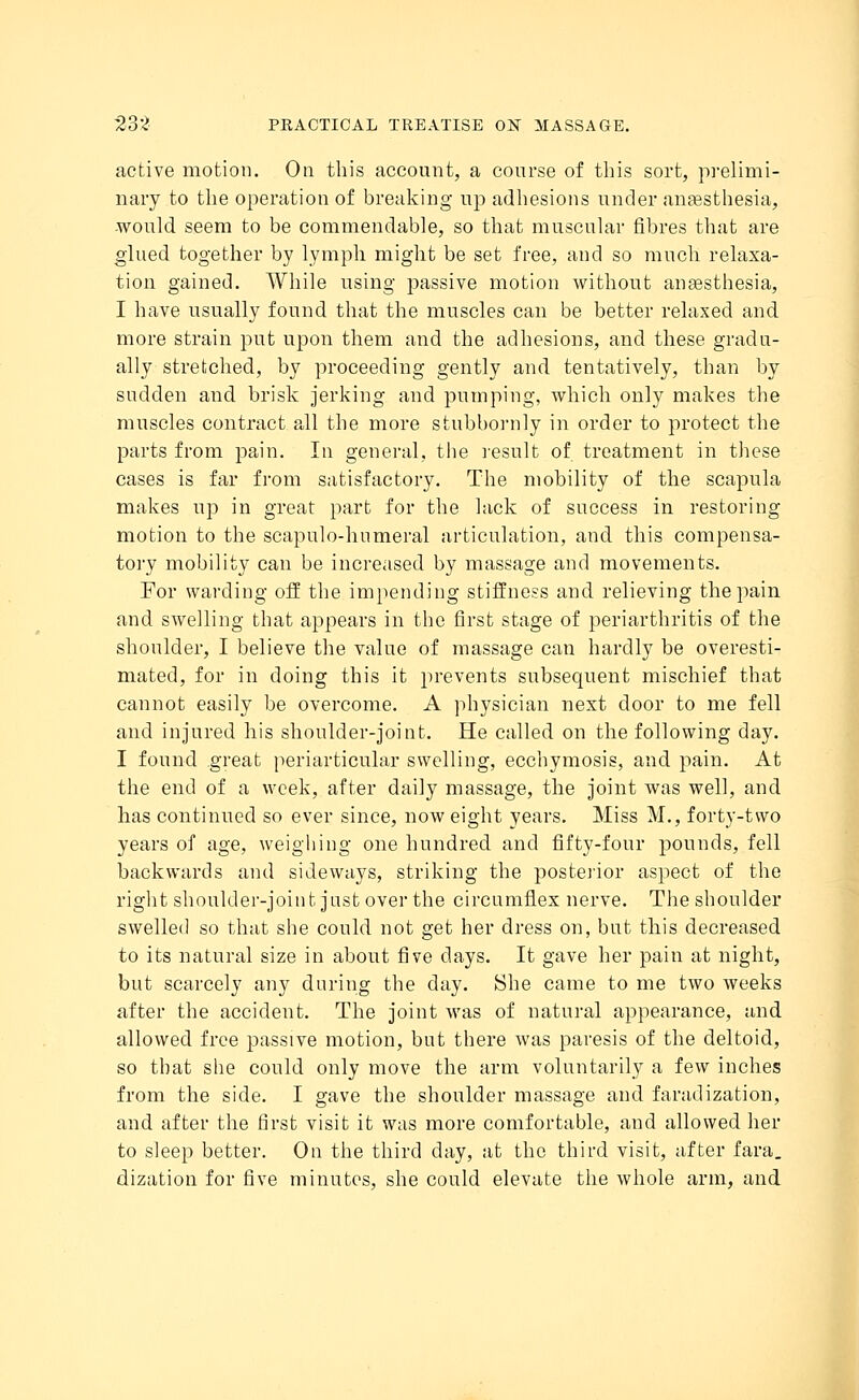 active motion. On this account, a course of this sort, prelimi- nary to the operation of breaking up adhesions under anaesthesia, would seem to be commendable, so that muscular fibres that are glued together by lymph might be set free, and so much relaxa- tion gained. While using passive motion without anaesthesia, I have usually found that the muscles can be better relaxed and more strain put upon them and the adhesions, and these gradu- ally stretched, by proceeding gently and tentatively, than by sudden and brisk jerking and pumping, which only makes the muscles contract all the more stubbornly in order to protect the parts from pain. In general, the result of treatment in these cases is far from satisfactory. The mobility of the scapula makes up in great part for the lack of success in restoring motion to the scapulo-humeral articulation, and this compensa- tory mobility can be increased by massage and movements. For warding off the impending stiffness and relieving the pain and swelling that appears in the first stage of periarthritis of the shoulder, I believe the value of massage can hardly be overesti- mated, for in doing this it prevents subsequent mischief that cannot easily be overcome. A physician next door to me fell and injured his shoulder-joint. He called on the following day. I found great periarticular swelling, ecchymosis, and pain. At the end of a week, after daily massage, the joint was well, and has continued so ever since, now eight years. Miss M., forty-two years of age, weighing one hundred and fifty-four pounds, fell backwards and sideways, striking the posterior aspect of the right shoulder-joint just over the circumflex nerve. The shoulder swelled so that she could not get her dress on, but this decreased to its natural size in about five days. It gave her pain at night, but scarcely any during the day. She came to me two weeks after the accident. The joint was of natural appearance, and allowed free passive motion, but there was paresis of the deltoid, so that she could only move the arm voluntarily a few inches from the side. I gave the shoulder massage and faradization, and after the first visit it was more comfortable, and allowed her to sleep better. On the third day, at the third visit, after fara. dization for five minutes, she could elevate the whole arm, and