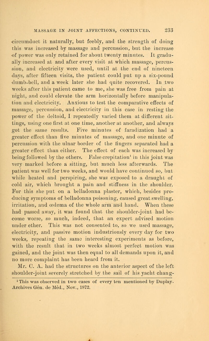 circumduct it naturally, but feebly, and the strength of doing this was increased by massage and percussion, but the increase of power was only retained for about twenty minutes. It gradu- ally increased at and after every visit at which massage, percus- sion, and electricity were used, until at the end of nineteen days, after fifteen visits, the patient could put up a six-pound dumb-bell, and a week later she had quite recovered. In two weeks after this patient came to me, she was free from pain at night, and could elevate the arm horizontally before manipula- tion and electricity. Anxious to test the comparative effects of massage, percussion, and electricity in this case in resting the poAver of the deltoid, I repeatedly varied them at different sit- tings, using one first at one time, another at another, and always got the same results. Five minutes of faradization had a greater effect than five minutes of massage, and one minute of percussion with the ulnar border of the fingers separated had a greater effect than either. The effect of each was increased by being followed by the others. False crepitation1 in this joint was very marked before a sitting, but much less afterwards. The patient was well for two weeks, and would have continued so, but while heated and perspiring, she was exposed to a draught of cold air, which brought a pain and stiffness in the shoulder. For this she put on a belladonna plaster, which, besides pro- ducing symptoms of belladonna poisoning, caused great swelling, irritation, and oedema of the whole arm and hand. When these had passed away, it was found that the shoulder-joint had be- come worse, so much, indeed, that an expert advised motion under ether. This was not consented to, so we used massage, electricity, and passive motion industriously every day for two weeks, repeating the same interesting experiments as before, with the result that in two weeks almost perfect motion was gained, and the joint was then equal to all demands upon it, and no more complaint has been heard from it. Mr. C. A. had the structures on the anterior aspect of the left shoulder-joint severely stretched by the sail of his yacht chang- 1 This was observed in two cases of every ten mentioned by Duplay. Archives Gen. de Med., Nov., 1872.