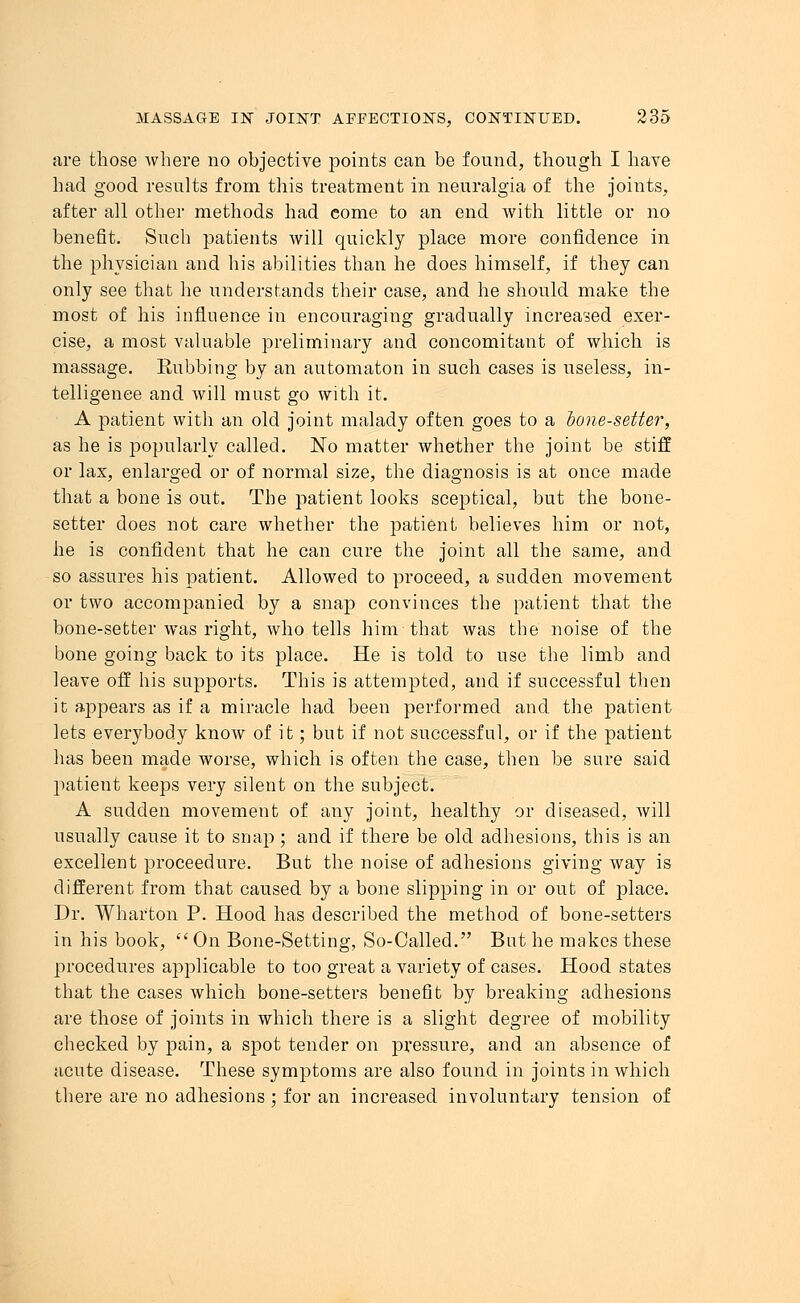 are those where no objective points can be found, though I have had good results from this treatment in neuralgia of the joints, after all other methods had come to an end with little or no benefit. Such patients will quickly place more confidence in the physician and his abilities than he does himself, if they can only see that he understands their case, and he should make the most of his influence in encouraging gradually increased exer- cise, a most valuable preliminary and concomitant of which is massage. Rubbing by an automaton in such cases is useless, in- telligence and will must go with it. A patient with an old joint malady often goes to a hone-setter, as he is popularly called. No matter whether the joint be stiff or lax, enlarged or of normal size, the diagnosis is at once made that a bone is out. The patient looks sceptical, but the bone- setter does not care whether the patient believes him or not, he is confident that he can cure the joint all the same, and so assures his patient. Allowed to proceed, a sudden movement or two accompanied by a snap convinces the patient that the bone-setter was right, who tells him that was the noise of the bone going back to its place. He is told to use the limb and leave off his supports. This is attempted, and if successful then it appears as if a miracle had been performed and the patient lets everybody know of it; but if not successful, or if the patient has been made worse, which is often the case, then be sure said jiatient keeps very silent on the subject. A sudden movement of any joint, healthy or diseased, will usually cause it to snap; and if there be old adhesions, this is an excellent proceedure. But the noise of adhesions giving way is different from that caused by a bone slipping in or out of place. Dr. Wharton P. Hood has described the method of bone-setters in his book, On Bone-Setting, So-Called. But he makes these procedures applicable to too great a variety of cases. Hood states that the cases which bone-setters benefit by breaking adhesions are those of joints in which there is a slight degree of mobility checked by pain, a spot tender on pressure, and an absence of acute disease. These symptoms are also found in joints in which there are no adhesions ; for an increased involuntary tension of