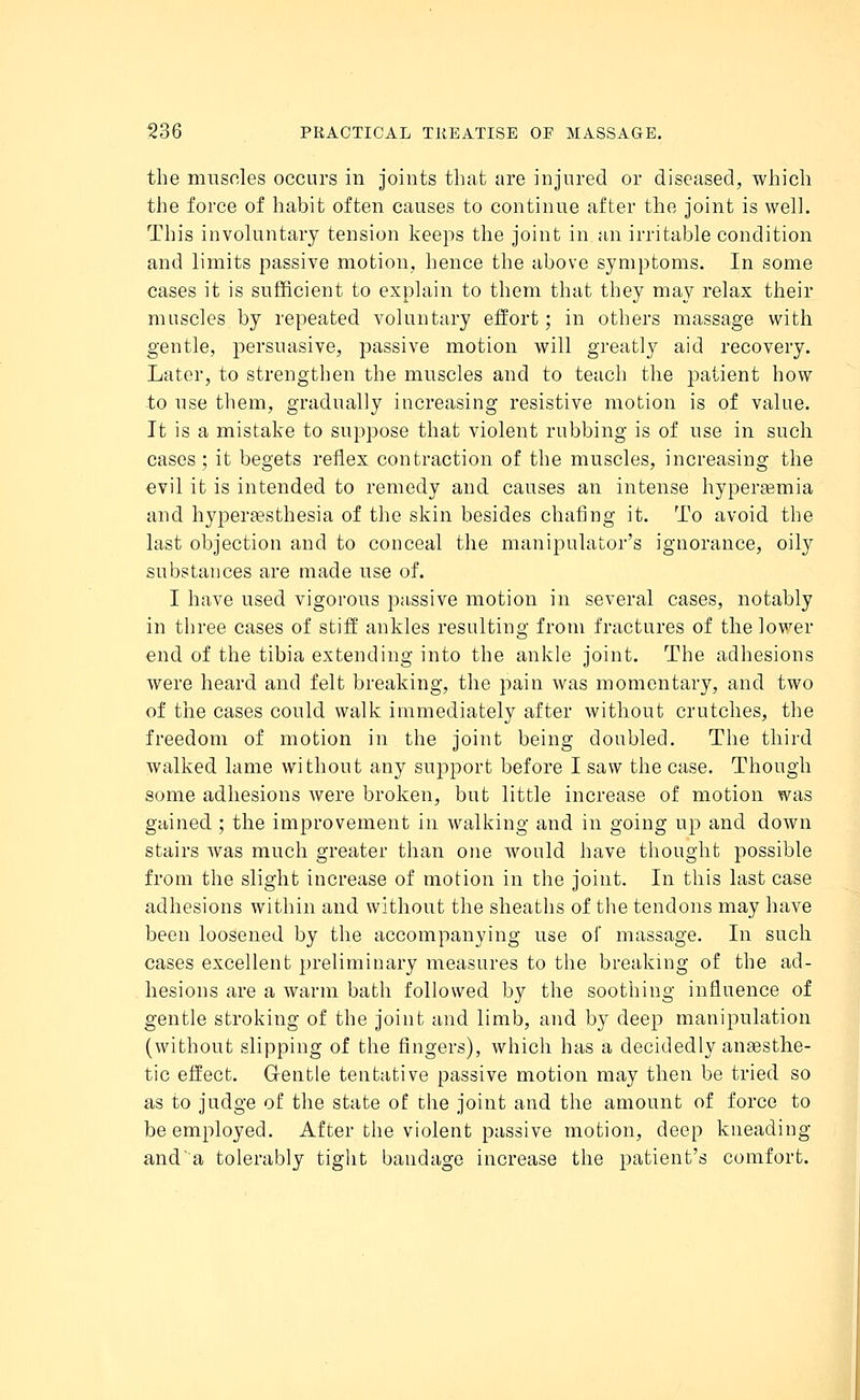 the muscles occurs in joints that are injured or diseased, which the force of habit often causes to continue after the joint is well. This involuntary tension keeps the joint in an irritable condition and limits passive motion, hence the above symptoms. In some cases it is sufficient to explain to them that they may relax their muscles by repeated voluntary effort; in others massage with gentle, persuasive, passive motion will greatly aid recovery. Later, to strengthen the muscles and to teach the patient how to use them, gradually increasing resistive motion is of value. It is a mistake to suppose that violent rubbing is of use in such cases ; it begets reflex contraction of the muscles, increasing the evil it is intended to remedy and causes an intense hyperemia and hyperesthesia of the skin besides chafing it. To avoid the last objection and to conceal the manipulator's ignorance, oily substances are made use of. I have used vigorous passive motion in several cases, notably in three cases of stiff ankles resulting from fractures of the lower end of the tibia extending into the ankle joint. The adhesions were heard and felt breaking, the pain was momentary, and two of the cases could walk immediately after without crutches, the freedom of motion in the joint being doubled. The third walked lame without any support before I saw the case. Though some adhesions were broken, but little increase of motion was gained ; the improvement in walking and in going up and down stairs was much greater than one would have thought possible from the slight increase of motion in the joint. In this last case adhesions within and without the sheaths of the tendons may have been loosened by the accompanying use of massage. In such cases excellent preliminary measures to the breaking of the ad- hesions are a warm bath followed by the soothing influence of gentle stroking of the joint and limb, and by deep manipulation (without slipping of the fingers), which has a decidedly anaesthe- tic effect. Gentle tentative passive motion may then be tried so as to judge of the state of the joint and the amount of force to be employed. After the violent passive motion, deep kneading and'a tolerably tight bandage increase the patient's comfort.