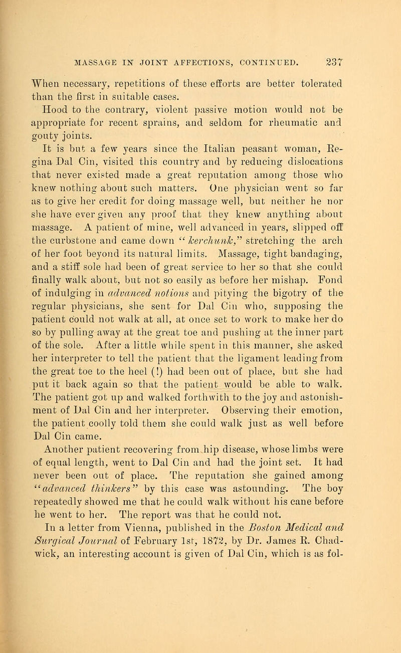 When necessary, repetitions of these efforts are better tolerated than the first in suitable cases. Hood to the contrary, violent passive motion would not be appropriate for recent sprains, and seldom for rheumatic and gouty joints. It is but a few years since the Italian peasant woman, Ee- gina Dal Cin, visited this country and by reducing dislocations that never existed made a great reputation among those who knew nothing about such matters. One physician went so far as to give her credit for doing massage well, but neither he nor she have ever given any proof that they knew anything about massage. A patient of mine, well advanced in years, slipped off the curbstone and came down kerchunk, stretching the arch of her foot beyond its natural limits. Massage, tight bandaging, and a stiff sole had been of great service to her so that she could finally walk about, but not so easily as before her mishap. Fond of indulging in advanced notions and pitying the bigotry of the regular physicians, she sent for Dal Cin who, supposing the patient could not walk at all, at once set to work to make her do so by pulling away at the great toe and pushing at the inner part of the sole. After a little while spent in this manner, she asked her interpreter to tell the patient that the ligament leading from the great toe to the heel (!) had been out of place, but she had put it back again so that the patient would be able to walk. The patient got up and walked forthwith to the joy and astonish- ment of Dal Cin and her interpreter. Observing their emotion, the patient coolly told them she could walk just as well before Dal Cin came. Another patient recovering from.hip disease, whose limbs were of equal length, went to Dal Cin and had the joint set. It had never been out of place. The reputation she gained among advanced thinkers by this case was astounding. The boy repeatedly showed me that he could walk without his cane before he went to her. The report was that he could not. In a letter from Vienna, published in the Boston Medical and Surgical Journal of February 1st, 1872, by Dr. James K. Chad- wick, an interesting account is given of Dal Cin, which is as fol-