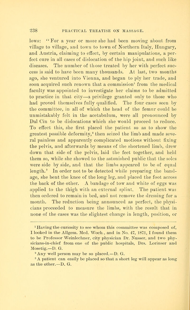 lows: For a year or more she had been moving about from village to village, and town to town of Northern Italy, Hungary, and Austria, claiming to effect, by certain manipulations, a per- fect cure in all cases of dislocation of the hip joint, and such like diseases. The number of those treated by her with perfect suc- cess is said to have been many thousands. At last, two months ago, she ventured into Vienna, and began to ply her trade, and soon acquired such renown that a commission1 from the medical faculty was appointed to investigate her claims to be admitted to practice in that city—a privilege granted only to those who had proved themselves fully qualified. The four cases seen by the committee, in all of which the head of the femur could be unmistakably felt in the acetabulum, were all pronounced by Dal Cin to be dislocations which she would }:>roceed to reduce. To effect this, she first placed the patient so as to show the greatest possible deformity,2 then seized the limb and made seve- ral painless and apparently complicated motions without fixing the pelvis, and afterwards by means of the shortened limb, drew down that side of the pelvis, laid the feet together, and held them so, while she showed to the astonished public that the soles were side by side, and that the limbs appeared to be of equal length.3 In order not to be detected while preparing the band- age, she bent the knee of the long leg, and placed the foot across the back of the other. A bandage of tow and white of eggs was applied to the thigh with an external splint. The patient was then ordered to remain in bed, and not remove the dressing for a month. The reduction being announced as perfect, the physi- cians proceeded to measure the limbs, with the result that in none of the cases was the slightest change in length, position, or 1 Having the curiosity to see whom this committee was composed of, I looked in the Allgem. Med. Woch., and in No. 47, 1871, I found them to be Professor Weinlechner, city ph}rsician Dr. Nusser, and two phy- sicians-in-chief from one of the public hospitals, Drs. Lorinser and Mosetig.—D. G. 2 Any well person may be so placed.—D. G. 3 A patient can easily be placed so that a short leg will appear as long as the other.—D. G.