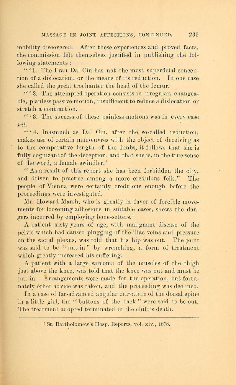 mobility discovered. After these experiences and proved facts, the commission felt themselves justified in publishing the fol- lowing statements :  '1. The Frail Dal Cin has not the most superficial conceD- tion of a dislocation, or the means of its reduction. In one case she called the great trochanter the head of the femur.  ' 2. The attempted operation consists in irregular, changea- ble, planless passive motion, insufficient to reduce a dislocation or stretch a contraction.  i 3. The success of these painless motions was in every case ■nil.  ' 4. Inasmuch as Dal Cin, after the so-called reduction, makes use of certain manoeuvres with the object of deceiving as to the comparative length of the limbs, it follows that she is fully cognizant of the deception, and that she is, in the true sense of the word, a female swindler.' 11 As a result of this report she has been forbidden the city, and driven to practise among a more credulous folk. The people of Vienna were certainly credulous enough before the proceedings were investigated. Mr. Howard Marsh, who is greatly in favor of forcible move- ments for loosening adhesions in suitable cases, shows the dan- gers incurred by employing bone-setters.1 A patient sixty years of age, with malignant disease of the pelvis which had caused plugging of the iliac veins and pressure on the sacral plexus, was told that his hip was out. The joint was said to be put in by wrenching, a form of treatment which greatly increased his suffering. A patient with a large sarcoma of the muscles of the thigh just above the knee, was told that the knee was out and must be put in. Arrangements were made for the operation, but fortu- nately other advice was taken, and the proceeding was declined. In a case of far-advanced angular curvature of the dorsal spine in a little girl, the buttons of the back were said to be out. The treatment adopted terminated in the child's death. !St. Bartholomew's Hosp. Eeports, vol. xiv., 1878.