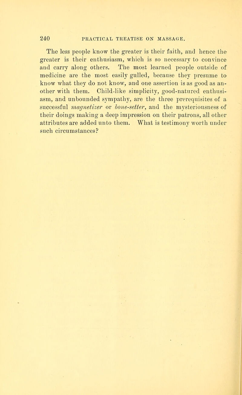 The less people know the greater is their faith, and hence the greater is their enthusiasm, which is so necessary to convince and carry along others. The most learned people outside of medicine are the most easily gulled, because they presume to know what they do not know, and one assertion is as good as an- other with them. Child-like simplicity, good-natured enthusi- asm, and unbounded sympathy, are the three prerequisites of a successful magnetizer or bone-setter, and the mysteriousness of their doings making a deep impression on their patrons, all other attributes are added unto them. What is testimony worth under such circumstances?
