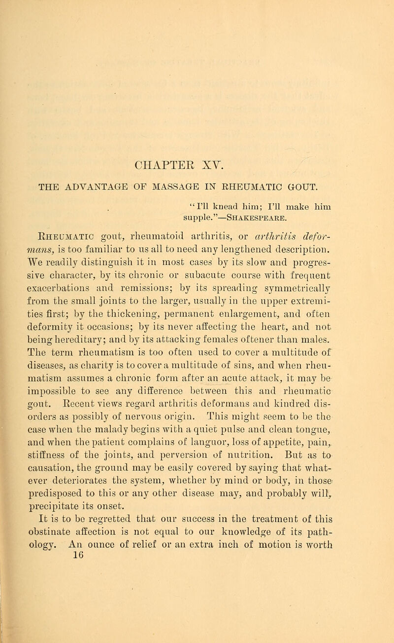 CHAPTER XV. THE ADVANTAGE OF MASSAGE IN RHEUMATIC GOUT. I'll knead him; I'll make him supple.—Shakespeare. Rheumatic gout, rheumatoid arthritis, or arthritis defor- mans, is too familiar to us all to need any lengthened description. We readily distinguish it in most cases by its slow and progres- sive character, by its chronic or subacute course with frequent exacerbations and remissions; by its spreading symmetrically from the small joints to the larger, usually in the upper extremi- ties first; by the thickening, permanent enlargement, and often deformity it occasions; by its never affecting the heart, and not being hereditary; and by its attacking females oftener than males. The term rheumatism is too often used to cover a multitude of diseases, as charity is to cover a multitude of sins, and when rheu- matism assumes a chronic form after an acute attack, it may be impossible to see any difference between this and rheumatic gout. Recent views regard arthritis deformans and kindred dis- orders as possibly of nervous origin. This might seem to be the case when the malady begins with a quiet pulse and clean tongue, and when the patient complains of languor, loss of appetite, pain,, stiffness of the joints, and perversion of nutrition. But as to causation, the ground may be easily covered by saying that what- ever deteriorates the system, whether by mind or body, in those predisposed to this or any other disease may, and probably will1, precipitate its onset. It is to be regretted that our success in the treatment of this obstinate affection is not equal to our knowledge of its path- ology. An ounce of relief or an extra inch of motion is worth