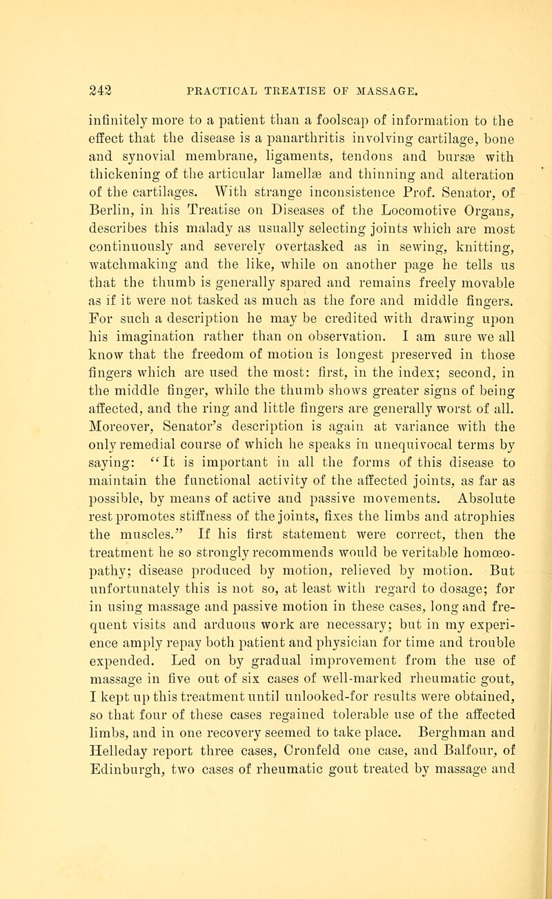 infinitely more to a patient than a foolscap of information to the effect that the disease is a panarthritis involving cartilage, bone and synovial membrane, ligaments, tendons and bursas with thickening of the articular lamellae and thinning and alteration of the cartilages. With strange inconsistence Prof. Senator, of Berlin, in his Treatise on Diseases of the Locomotive Organs, describes this malady as usually selecting joints which are most continuously and severely overtasked as in sewing, knitting, watchmaking and the like, while on another page he tells us that the thumb is generally spared and remains freely movable as if it were not tasked as much as the fore and middle fingers. For such a description he may be credited with drawing upon his imagination rather than on observation. I am sure we all know that the freedom of motion is longest preserved in those fingers which are used the most: first, in the index; second, in the middle finger, while the thumb shows greater signs of being affected, and the ring and little fingers are generally worst of all. Moreover, Senator's description is again at variance with the only remedial course of which he speaks in unequivocal terms by saying: It is important in all the forms of this disease to maintain the functional activity of the affected joints, as far as possible, by means of active and passive movements. Absolute rest promotes stiffness of the joints, fixes the limbs and atrophies the muscles. If his first statement were correct, then the treatment he so strongly recommends would be veritable homoeo- pathy; disease produced by motion, relieved by motion. But unfortunately this is not so, at least with regard to dosage; for in using massage and passive motion in these cases, long and fre- quent visits and arduous work are necessary; but in my experi- ence amply repay both patient and physician for time and trouble expended. Led on by gradual improvement from the use of massage in five out of six cases of well-marked rheumatic gout, I kept up this treatment until unlooked-for results were obtained, so that four of these cases regained tolerable use of the affected limbs, and in one recovery seemed to take place. Berghman and Helleday report three cases, Oronfeld one case, and Balfour, of Edinburgh, two cases of rheumatic gout treated by massage and