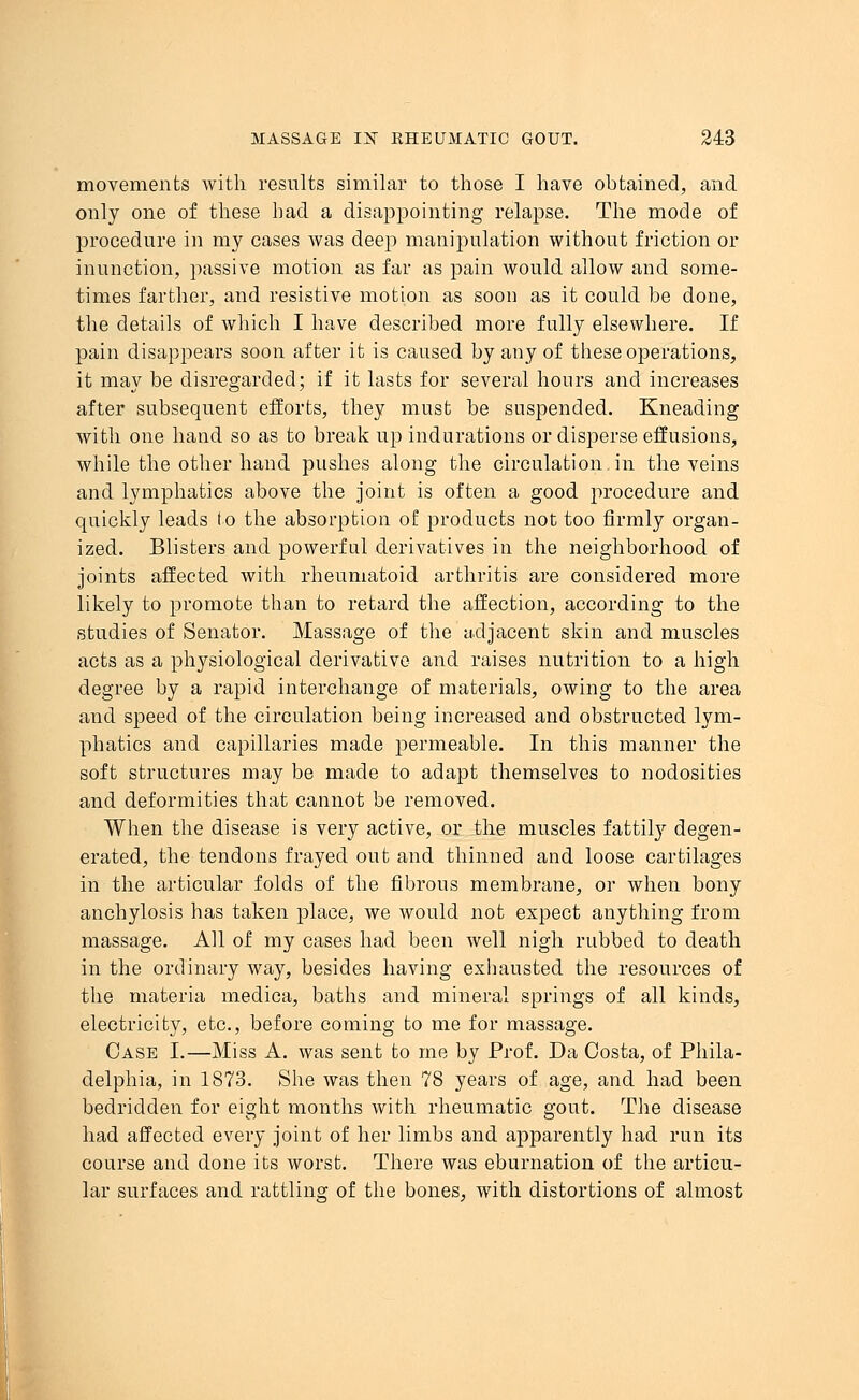 movements with results similar to those I have obtained, and only one of these had a disappointing relapse. The mode of procedure in my cases was deep manipulation without friction or inunction, passive motion as far as pain would allow and some- times farther, and resistive motion as soon as it could be done, the details of which I have described more fully elsewhere. If pain disappears soon after it is caused by any of these operations, it may be disregarded; if it lasts for several hours and increases after subsequent efforts, they must be suspended. Kneading with one hand so as to break up indurations or disperse effusions, while the other hand pushes along the circulation in the veins and lymphatics above the joint is often a good procedure and quickly leads to the absorption of products not too firmly organ- ized. Blisters and powerful derivatives in the neighborhood of joints affected with rheumatoid arthritis are considered more likely to promote than to retard the affection, according to the studies of Senator. Massage of the adjacent skin and muscles acts as a physiological derivative and raises nutrition to a high degree by a rapid interchange of materials, owing to the area and speed of the circulation being increased and obstructed lym- phatics and capillaries made permeable. In this manner the soft structures may be made to adapt themselves to nodosities and deformities that cannot be removed. When the disease is very active, or the muscles fattily degen- erated, the tendons frayed out and thinned and loose cartilages in the articular folds of the fibrous membrane, or when bony anchylosis has taken place, we would not expect anything from massage. All of my cases had been well nigh rubbed to death in the ordinary way, besides having exhausted the resources of the materia medica, baths and mineral springs of all kinds, electricity, etc., before coming to me for massage. Case I.—Miss A. was sent to me by Prof. Da Costa, of Phila- delphia, in 1873. She was then 78 years of age, and had been bedridden for eight months with rheumatic gout. The disease had affected every joint of her limbs and apparently had run its course and done its worst. There was eburnation of the articu- lar surfaces and rattling of the bones, with distortions of almost