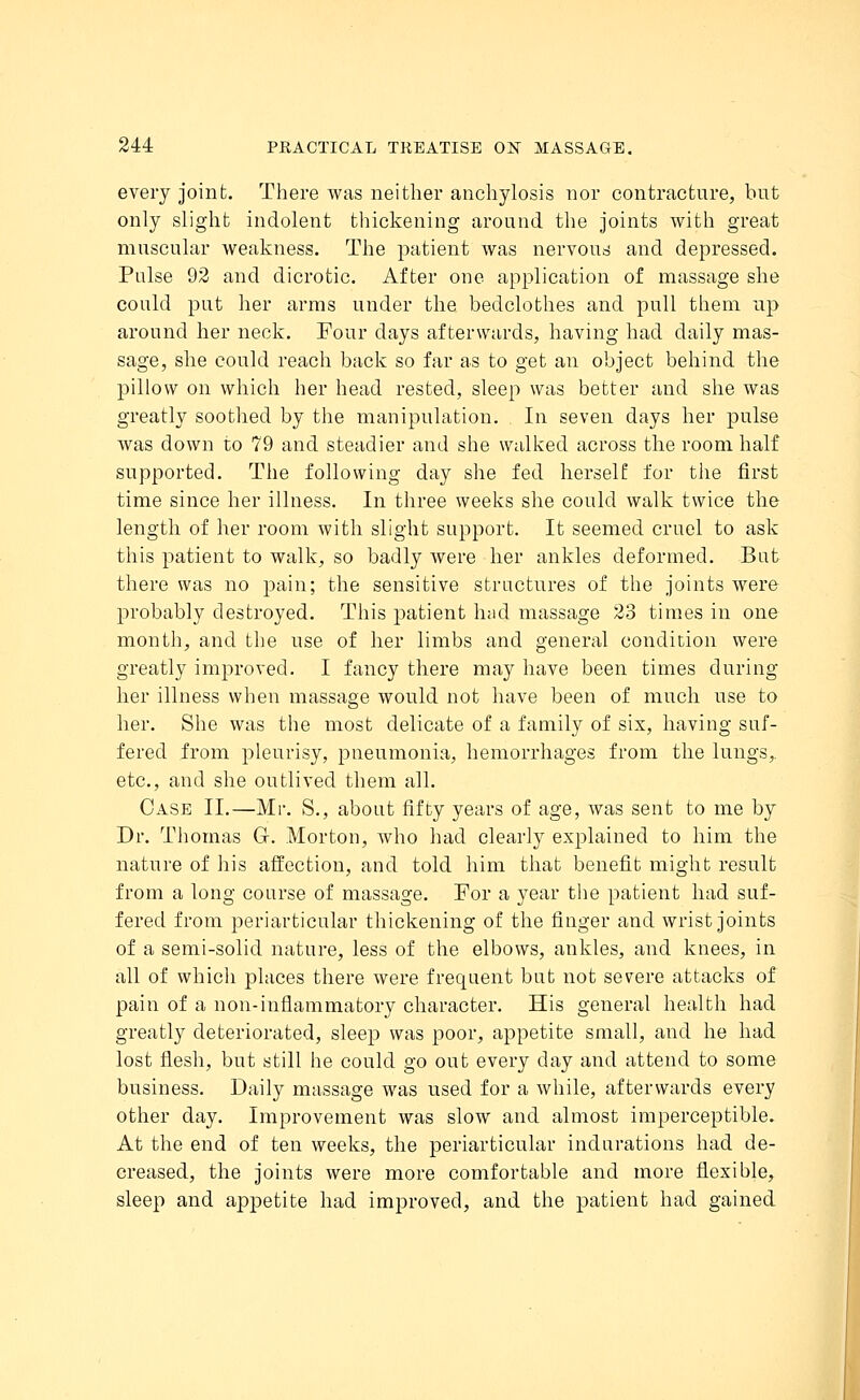 every joint. There was neither anchylosis nor contracture, but only slight indolent thickening around the joints with great muscular weakness. The patient was nervous and depressed. Pulse 92 and dicrotic. After one application of massage she could put her arms under the bedclothes and pull them up around her neck. Four days afterwards, having had daily mas- sage, she could reach back so far as to get an object behind the pillow on which her head rested, sleep was better and she was greatly soothed by the manipulation. In seven days her pulse was down to 79 and steadier and she walked across the room half supported. The following day she fed herself for the first time since her illness. In three weeks she could walk twice the length of her room with slight support. It seemed cruel to ask this patient to walk, so badly were her ankles deformed. But there was no pain; the sensitive structures of the joints were probably destroyed. This patient had massage 23 times in one month, and the use of her limbs and general condition were greatly improved. I fancy there may have been times during her illness when massage would not have been of much use to her. She was the most delicate of a family of six, having suf- fered from pleurisy, pneumonia, hemorrhages from the lungs,, etc., and she outlived them all. Case II.—Mr. S., about fifty years of age, was sent to me by Dr. Thomas Gr. Morton, who had clearly explained to him the nature of his affection, and told him that benefit might result from a long course of massage. For a year the patient had suf- fered from periarticular thickening of the finger and wrist joints of a semi-solid nature, less of the elbows, ankles, and knees, in all of which places there were frequent but not severe attacks of pain of a non-inflammatory character. His general health had greatly deteriorated, sleep was poor, appetite small, and he had lost flesh, but still he could go out every day and attend to some business. Daily massage was used for a while, afterwards every other day. Improvement was slow and almost imperceptible. At the end of ten weeks, the periarticular indurations had de- creased, the joints were more comfortable and more flexible, sleep and appetite had improved, and the patient had gained