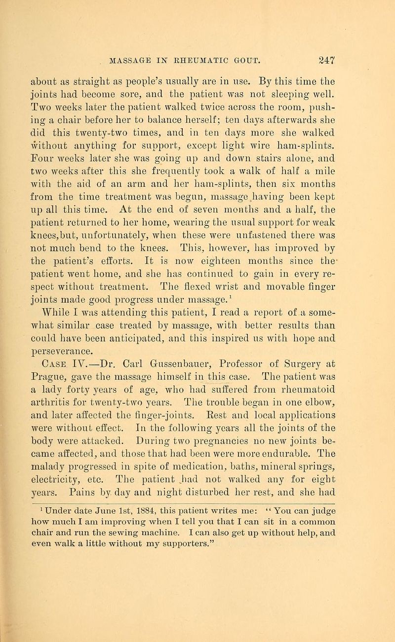 about as straight as people's usually are in use. By this time the joints had become sore, and the patient was not sleeping well. Two weeks later the patient walked twice across the room, push- ing a chair before her to balance herself; ten days afterwards she did this twenty-two times, and in ten days more she walked without anything for support, except light wire ham-splints. Four weeks later she was going up and down stairs alone, and two weeks after this she frequently took a walk of half a mile with the aid of an arm and her ham-splints, then six months from the time treatment was begun, massage having been kept up all this time. At the end of seven mouths and a half, the patient returned to her home, wearing the usual support for weak kneeSjbut, unfortunately, when these were unfastened there was not much bend to the knees. This, however, has improved by the patient's efforts. It is now eighteen months since the- patient went home, and she has continued to gain in every re- spect without treatment. The flexed wrist and movable finger joints made good progress under massage.1 While I was attending this patient, I read a report of a some- what similar case treated by massage, with better results than could have been anticipated, and this inspired us with hope and perseverance. Case IV.—Dr. Carl G-ussenbauer, Professor of Surgery at Prague, gave the massage himself in this case. The patient was a lady forty years of age, who had suffered from rheumatoid arthritis for twenty-two years. The trouble began in one elbow, and later affected the finger-joints. Eest and local applications were without effect. In the following years all the joints of the body were attacked. During two pregnancies no new joints be- came affected, and those that had been were more endurable. The malady progressed in spite of medication, baths, mineral springs, electricity, etc. The patient Jiad not walked any for eight years. Pains by day and night disturbed her rest, and she had 1 Under date June 1st, 1884, this patient writes me:  You can judge how much I am improving when I tell you that I can sit in a common chair and run the sewing machine. I can also get up without help, and even walk a little without my supporters.