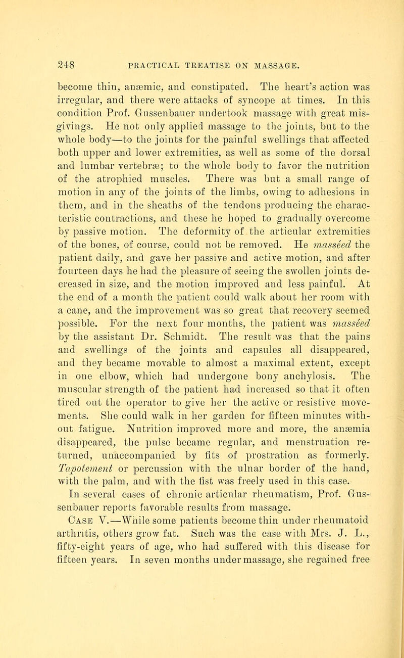 become thin, anaemic, and constipated. The heart's action was irregular, and there were attacks of syncope at times. In this condition Prof. Gussenbauer undertook massage with great mis- givings. He not only applied massage to the joints, but to the whole body—to the joints for the painful swellings that affected both upper and lower extremities, as well as some of the dorsal and lumbar vertebrae; to the whole body to favor the nutrition of the atrophied muscles. There was but a small range of motion in any of the joints of the limbs, owing to adhesions in them, and in the sheaths of the tendons producing the charac- teristic contractions, and these he hoped to gradually overcome by passive motion. The deformity of the articular extremities of the bones, of course, could not be removed. He masseed the patient daily, and gave her passive and active motion, and after fourteen days he had the pleasure of seeing the swollen joints de- creased in size, and the motion improved and less painful. At the end of a month the patient could walk about her room with a cane, and the improvement was so great that recovery seemed possible. For the next four months, the patient was masseed by the assistant Dr. Schmidt. The result was that the pains and swellings of the joints and capsules all disappeared, and they became movable to almost a maximal extent, except in one elbow, which had undergone bony anchylosis. The muscular strength of the patient had increased so that it often tired out the operator to give her the active or resistive move- ments. She could walk in her garden for fifteen minutes with- out fatigue. Nutrition improved more and more, the anaemia disappeared, the pulse became regular, and menstruation re- turned, unaccompanied by fits of prostration as formerly. Tapotement or percussion with the ulnar border of the hand, with the palm, and with the fist was freely used in this case. In several cases of chronic articular rheumatism, Prof. Grus- senbauer reports favorable results from massage. Case V.—While some patients become thin under rheumatoid arthritis, others grow fat. Such was the case with Mrs. J. L., fifty-eight years of age, who had suffered with this disease for fifteen years. In seven months under massage, she regained free