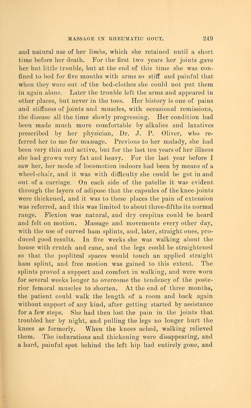 and natural use of her limbs, which she retained until a short time before her death. For the first two years her joints .gave her but little trouble, but at the end of this time she was con- fined to bed for five months with arms so stiff and painful that when they were out of the bed-clothes she could not put them in again alone. Later the trouble left the arms and appeared in other places, but never in the toes. Her history is one of pains and stiffness of joints and muscles, with occasional remissions, the disease all the time slowly progressing. Her condition had been made much more comfortable by alkalies and laxatives prescribed by her physician, Dr. J. P. Oliver, who re- ferred her to me for massage. Previous to her malady, she had been very thin and active, but for the last ten years of her illness she had grown very fat and heavy. For the last year before I saw her, her mode of locomotion indoors had been by means of a wheel-chair, and it was with difficulty she could be got in and out of a carriage. On each side of the patellae it was evident through the layers of adipose that the capsules of the knee-joints were thickened, and it was to these places the pain of extension was referred, and this was limited to about three-fifths its normal range. Flexion was natural, and dry crepitus could be heard and felt on motion. Massage and movements every other day, with the use of curved ham splints, and, later, straight ones, pro- duced good results. In five weeks she was walking about the house with crutch and cane, and the legs could be straightened so that the popliteal spaces would touch an applied straight ham splint, and free motion was gained to this extent. The splints proved a support and comfort in walking, and were worn for several weeks longer to overcome the tendency of the poste- rior femoral muscles to shorten. At the end of three months, the patient could walk the length of a room and back again without support of any kind, after getting started by assistance for a few steps. She had then lost the pain in the joints that troubled her by night, and pulling the legs no longer hurt the knees as formerly. When the knees ached, walking relieved them. The indurations and thickening were disappearing, and a hard, painful spot behind the left hip had entirely gone, and