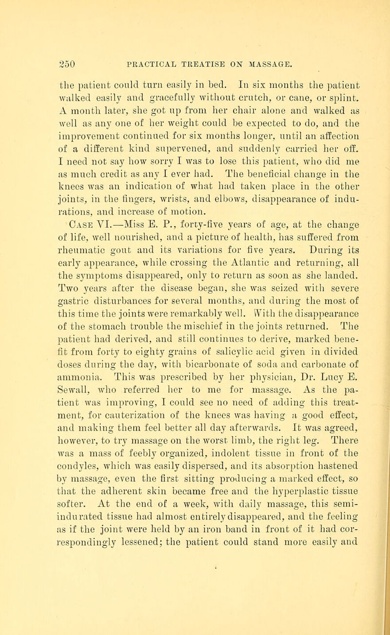 the patient could turn easily in bed. In six months the patient walked easily and gracefully without crutch, or cane, or splint. A month later, she got up from her chair alone and walked as well as any one of her weight could be expected to do, and the improvement continued for six months longer, until an affection of a different kind supervened, and suddenly carried her off. I need not say how sorry I was to lose this patient, who did me as much credit as any I ever had. The beneficial change in the knees was an indication of what had taken place in the other joints, in the fingers, wrists, and elbows, disappearance of indu- rations, and increase of motion. Case VI.—Miss E. P., forty-five years of age, at the change of life, well nourished, and a picture of health, has suffered from rheumatic gout and its variations for five years. During its early appearance, while crossing the Atlantic and returning, all the symptoms disappeared, only to return as soon as she landed. Two years after the disease began, she was seized with severe gastric disturbances for several months, and during the most of this time the joints were remarkably well. With the disappearance of the stomach trouble the mischief in the joints returned. The patient had derived, and still continues to derive, marked bene- fit from forty to eighty grains of salicylic acid given in divided doses during the day, with bicarbonate of soda and carbonate of ammonia. This was prescribed by her physician, Dr. Lucy E. Sewall, who referred her to me for massage. As the pa- tient was improving, I could see no need of adding this treat- ment, for cauterization of the knees was having a good effect, and making them feel better all clay afterwards. It was agreed, however, to try massage on the worst limb, the right leg. There was a mass of feebly organized, indolent tissue in front of the condyles, which was easily dispersed, and its absorption hastened by massage, even the first sitting producing a marked effect, so that the adherent skin became free and the hyperplastic tissue softer. At the end of a week, with daily massage, this semi- indurated tissue had almost entirely disappeared, and the feeling as if the joint were held by an iron band in front of it had cor- respondingly lessened; the patient could stand more easily and