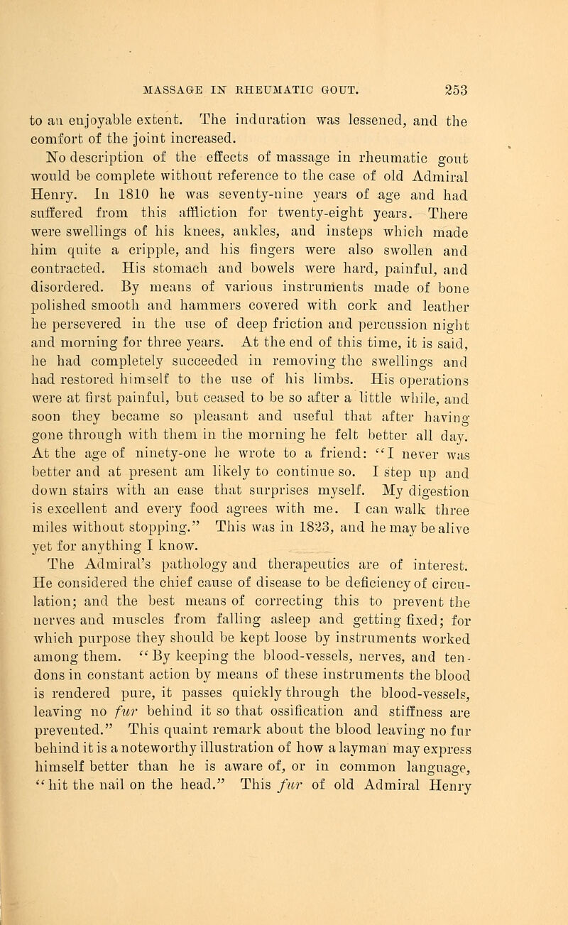 to an enjoyable extent. The induration was lessened, and the comfort of the joint increased. No description of the effects of massage in rheumatic gout would be complete without reference to the case of old Admiral Henry. In 1810 he was seventy-nine years of age and had suffered from this affliction for twenty-eight years. There were swellings of his knees, ankles, and insteps which made him quite a cripple, and his fingers were also swollen and contracted. His stomach and bowels were hard, painful, and disordered. By means of various instruments made of bone polished smooth and hammers covered with cork and leather he persevered in the use of deep friction and percussion night and morning for three years. At the end of this time, it is said, he had completely succeeded in removing the swellings and had restored himself to the use of his limbs. His operations were at first painful, but ceased to be so after a little while, and soon they became so pleasant and useful that after having gone through with them in the morning he felt better all day. At the age of ninety-one he wrote to a friend: I never was better and at present am likely to continue so. I step up and down stairs with an ease that surprises myself. My digestion is excellent and every food agrees with me. I can walk three miles without stopping. This was in 1823, and he may be alive yet for anything I know. The Admiral's pathology and therapeutics are of interest. He considered the chief cause of disease to be deficiency of circu- lation; and the best means of correcting this to j)revent the nerves and muscles from falling asleep and getting fixed; for which purpose they should be kept loose by instruments worked among them.  By keeping the blood-vessels, nerves, and ten- dons in constant action by means of these instruments the blood is rendered pure, it passes quickly through the blood-vessels, leaving no fur behind it so that ossification and stiffness are prevented. This quaint remark about the blood leaving no fur behind it is a noteworthy illustration of how a layman may express himself better than he is aware of, or in common language,  hit the nail on the head. This fur of old Admiral Henry