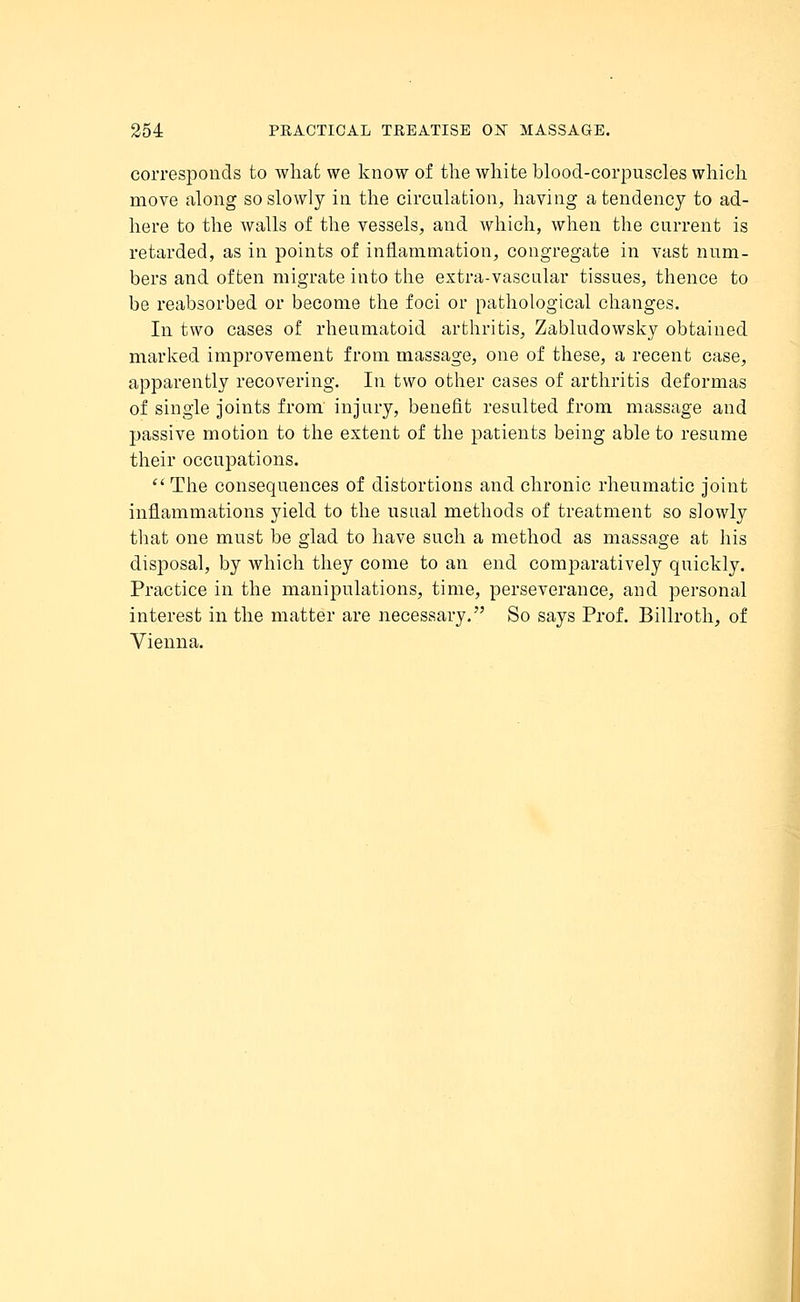 corresponds to what we know of the white blood-corpuscles which move along so slowly in the circulation, having a tendency to ad- here to the walls of the vessels, and which, when the current is retarded, as in points of inflammation, congregate in vast num- bers and often migrate into the extra-vascular tissues, thence to be reabsorbed or become the foci or pathological changes. In two cases of rheumatoid arthritis, Zabludowsky obtained marked improvement from massage, one of these, a recent case, apparently recovering. In two other cases of arthritis deformas of single joints from injury, benefit resulted from massage and passive motion to the extent of the patients being able to resume their occupations.  The consequences of distortions and chronic rheumatic joint inflammations yield to the usual methods of treatment so slowly that one must be glad to have such a method as massage at his disposal, by which they come to an end comparatively quickly. Practice in the manipulations, time, perseverance, and personal interest in the matter are necessary. So says Prof. Billroth, of Vienna.