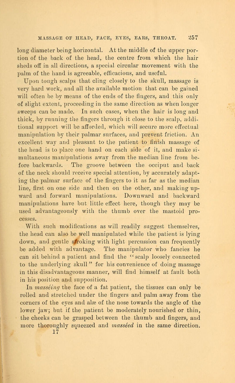 long diameter being horizontal. At the middle of the upper por- tion of the back of the head, the centre from which the hair sheds off in all directions, a special circular movement with the palm of the hand is agreeable, efficacious, and useful. Upon tough scalps that cling closely to the skull, massage is very hard work, and all the available motion that can be gained will often be by means of the ends of the fingers, and this only of slight extent, proceeding in the same direction as when longer sweeps can be made. In such cases, when the hair is long and thick, by running the fingers through it close to the scalp, addi- tional support will be afforded, which will secure more effectual manipulation by their palmar surfaces, and prevent friction. An excellent way and pleasant to the jmtient to finish massage of the head is to place one hand on each side of it, and make si- multaneous manipulations away from the median line from be- fore backwards. The groove between the occiput and back of the neck should receive special attention, by accurately adapt- ing the palmar surface of the fingers to it as far as the median line, first on one side and then on the other, and making up- ward and forward manipulations. Downward and backward manipulations have but little effect here, though they may be used advantageously with the thumb over the mastoid pro- cesses. With such modifications as will readily suggest themselves, the head can also be well manipulated while the patient is lying down, and gentle sjfroking with light percussion can frequently be added with advantage. The manipulator who fancies he can sit behind a patient and find the scalp loosely connected to the underlying skull for his convenience of doing massage in this disadvantageous manner, will find himself at fault both in his position and supposition. In masseing the face of a fat patient, the tissues can only be rolled and stretched under the fingers and palm away from the corners of the eyes and alas of the nose towards the angle of the lower jaw; but if the patient be moderately nourished or thin, the cheeks can be grasped between the thumb and fingers, and more thoroughly squeezed and masseed in the same direction. 17