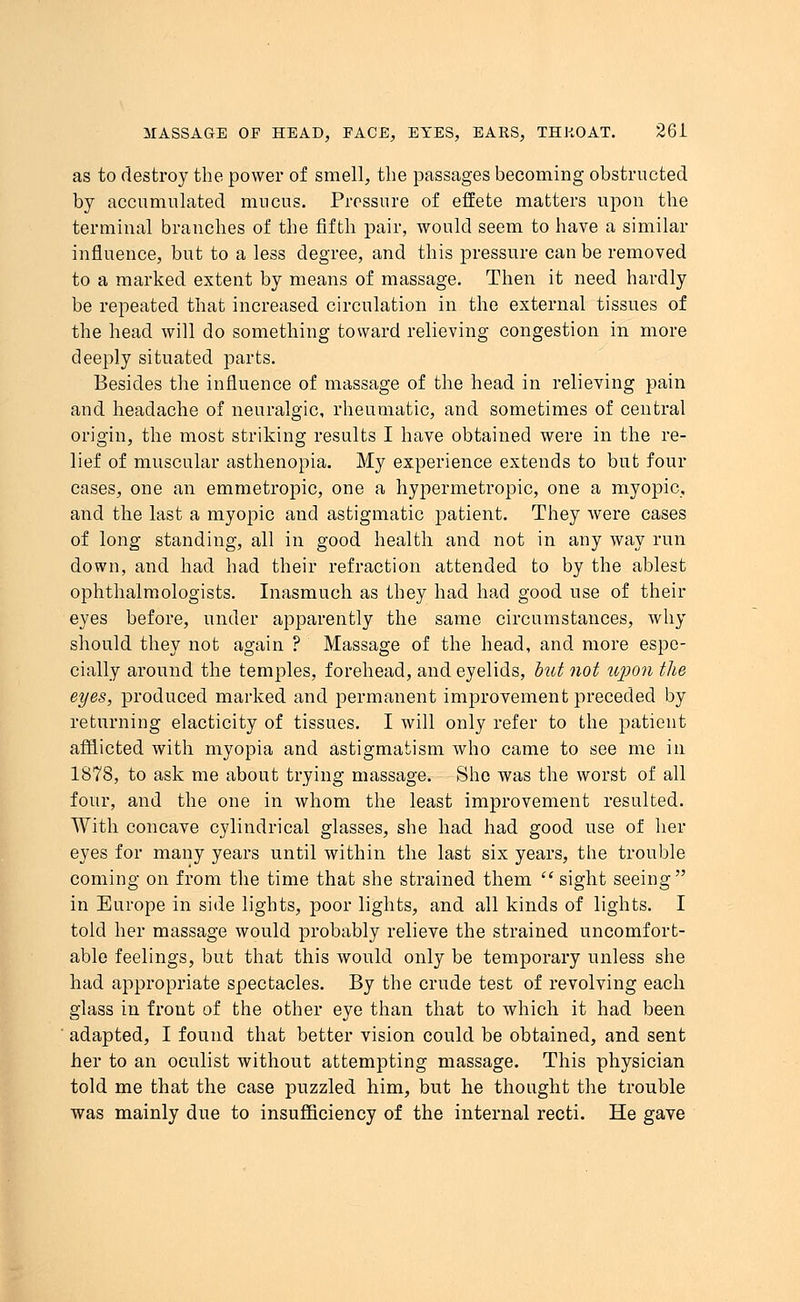as to destroy the power of smell, the passages becoming obstructed by accumulated mucus. Pressure of effete matters upon the terminal branches of the fifth pair, would seem to have a similar influence, but to a less degree, and this pressure can be removed to a marked extent by means of massage. Then it need hardly be repeated that increased circulation in the external tissues of the head will do something toward relieving congestion in more deeply situated parts. Besides the influence of massage of the head in relieving pain and headache of neuralgic, rheumatic, and sometimes of central origin, the most striking results I have obtained were in the re- lief of muscular asthenopia. My experience extends to but four cases, one an emmetropic, one a hypermetropic, one a myopic, and the last a myopic and astigmatic patient. They were cases of long standing, all in good health and not in any way run down, and had had their refraction attended to by the ablest ophthalmologists. Inasmuch as they had had good use of their eyes before, under apparently the same circumstances, why should they not again ? Massage of the head, and more espe- cially around the temples, forehead, and eyelids, but not iqion the eyes, produced marked and permanent improvement preceded by returning elacticity of tissues. I will only refer to the patient afflicted with myopia and astigmatism who came to see me in 1878, to ask me about trying massage. She was the worst of all four, and the one in whom the least improvement resulted. With concave cylindrical glasses, she had had good use of her eyes for many years until within the last six years, the trouble coming on from the time that she strained them  sight seeing in Europe in side lights, poor lights, and all kinds of lights. I told her massage would probably relieve the strained uncomfort- able feelings, but that this would only be temporary unless she had appropriate spectacles. By the crude test of revolving each glass in front of the other eye than that to which it had been adapted, I found that better vision could be obtained, and sent her to an oculist without attempting massage. This physician told me that the case puzzled him, but he thought the trouble was mainly due to insufficiency of the internal recti. He gave