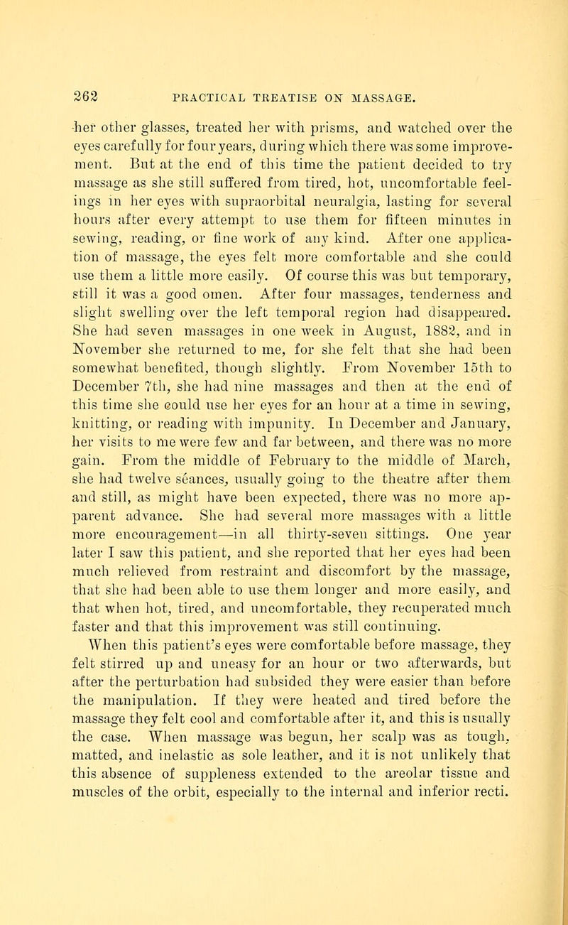 •her other glasses, treated her with prisms, and watched over the eyes carefully for four years, during which there was some improve- ment. But at the end of this time the patient decided to try massage as she still suffered from tired, hot, uncomfortable feel- ings m her eyes with supraorbital neuralgia, lasting for several hours after every attempt to use them for fifteen minutes in sewing, reading, or fine work of any kind. After one applica- tion of massage, the eyes felt more comfortable and she could use them a little more easily. Of course this was but temporary, still it was a good omen. After four massages, tenderness and slight swelling over the left temporal region had disappeared. She had seven massages in one week in August, 1882, and in November she returned to me, for she felt that she had been somewhat benefited, though slightly. From November 15th to December 7th, she had nine massages and then at the end of this time she could use her eyes for an hour at a time in sewing, knitting, or reading with impunity. In December and January, her visits to me were few and far between, and there was no more gain. From the middle of February to the middle of March, she had twelve seances, usually going to the theatre after them and still, as might have been expected, there was no more ap- parent advance. She had several more massages with a little more encouragement—in all thirty-seven sittings. One year later I saw this patient, and she reported that her eyes had been much relieved from restraint and discomfort by the massage, that she had been able to use them longer and more easily, and that when hot, tired, and uncomfortable, they recuperated much faster and that this improvement was still continuing. When this patient's eyes were comfortable before massage, they felt stirred up and uneasy for an hour or two afterwards, but after the perturbation had subsided they were easier than before the manipulation. If they were heated and tired before the massage they felt cool and comfortable after it, and this is usually the case. When massage was begun, her scalp was as tough, matted, and inelastic as sole leather, and it is not unlikely that this absence of suppleness extended to the areolar tissue and muscles of the orbit, especially to the internal and inferior recti.