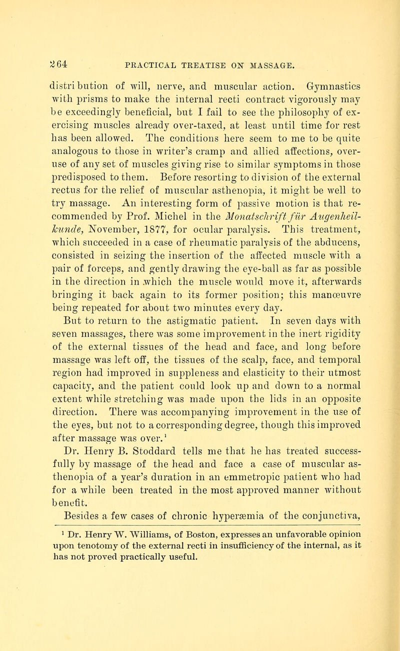 distribution of will, nerve, and muscular action. Gymnastics with prisms to make the internal recti contract vigorously may be exceedingly beneficial, but I fail to see the philosophy of ex- ercising muscles already over-taxed, at least until time for rest has been allowed. The conditions here seem to me to be quite analogous to those in writer's cramp and allied affections, over- use of any set of muscles giving rise to similar symptoms in those jnedisposed to them. Before resorting to division of the external rectus for the relief of muscular asthenopia, it might be well to try massage. An interesting form of passive motion is that re- commended by Prof. Michel in the Monatschrift fihr Augenheil- huncle, November, 1877, for ocular paralysis. This treatment, which succeeded in a case of rheumatic paralysis of the abducens, consisted in seizing the insertion of the affected muscle with a pair of forceps, and gently drawing the eye-ball as far as possible in the direction in which the muscle would move it, afterwards bringing it back again to its former position; this manoeuvre being repeated for about two minutes every day. But to return to the astigmatic patient. In seven days with seven massages, there was some improvement in the inert rigidity of the external tissues of the head and face, and long before massage was left off, the tissues of the scalp, face, and temporal region had improved in suppleness and elasticity to their utmost capacity, and the patient could look up and down to a normal extent while stretching was made upon the lids in an opposite direction. There was accompanying improvement in the use of the eyes, but not to a corresponding degree, though this improved after massage was over.1 Dr. Henry B. Stoddard tells me that he has treated success- fully by massage of the head and face a case of muscular as- thenopia of a year's duration in an emmetropic patient who had for a while been treated in the most approved manner without benefit. Besides a few cases of chronic hypersemia of the conjunctiva, 1 Dr. Henry W. Williams, of Boston, expresses an unfavorable opinion upon tenotomy of the external recti in insufficiency of the internal, as it has not proved practically useful.