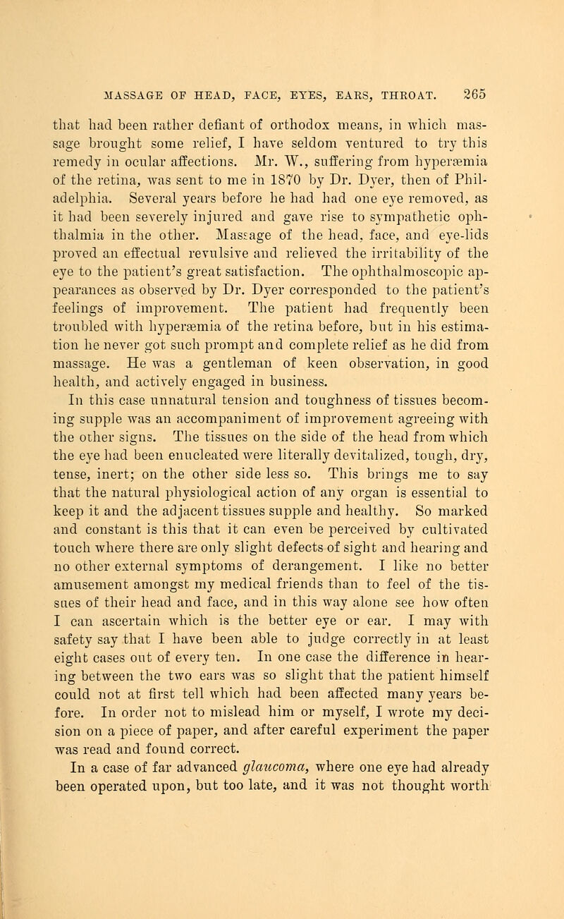that had been rather defiant of orthodox means, in which mas- sage brought some relief, I have seldom ventured to try this remedy in ocular affections. Mr. W., suffering from hyperemia of the retina, was sent to me in 1870 by Dr. Dyer, then of Phil- adelphia. Several years before he had had one eye removed, as it had been severely injured and gave rise to sympathetic oph- thalmia in the other. Massage of the head, face, and eye-lids proved an effectual revulsive and relieved the irritability of the eye to the patient's great satisfaction. The ophthalmoscopic ap- pearances as observed by Dr. Dyer corresponded to the patient's feelings of improvement. The patient had frequently been troubled with hyperasmia of the retina before, but in his estima- tion he never got such prompt and complete relief as he did from massage. He was a gentleman of keen observation, in good health, and actively engaged in business. In this case unnatural tension and toughness of tissues becom- ing supple was an accompaniment of improvement agreeing with the other signs. The tissues on the side of the head from which the eye had been enucleated Avere literally devitalized, tough, dry, tense, inert; on the other side less so. This brings me to say that the natural physiological action of any organ is essential to keep it and the adjacent tissues supple and healthy. So marked and constant is this that it can even be perceived by cultivated touch where there are only slight defects of sight and hearing and no other external symptoms of derangement. I like no better amusement amongst my medical friends than to feel of the tis- sues of their head and face, and in this way alone see how often I can ascertain which is the better eye or ear. I may with safety say that I have been able to judge correctly in at least eight cases out of every ten. In one case the difference in hear- ing between the two ears was so slight that the patient himself could not at first tell which had been affected many years be- fore. In order not to mislead him or myself, I wrote my deci- sion on a piece of paper, and after careful experiment the paper was read and found correct. In a case of far advanced glaucoma, where one eye had already been operated upon, but too late, and it was not thought worth