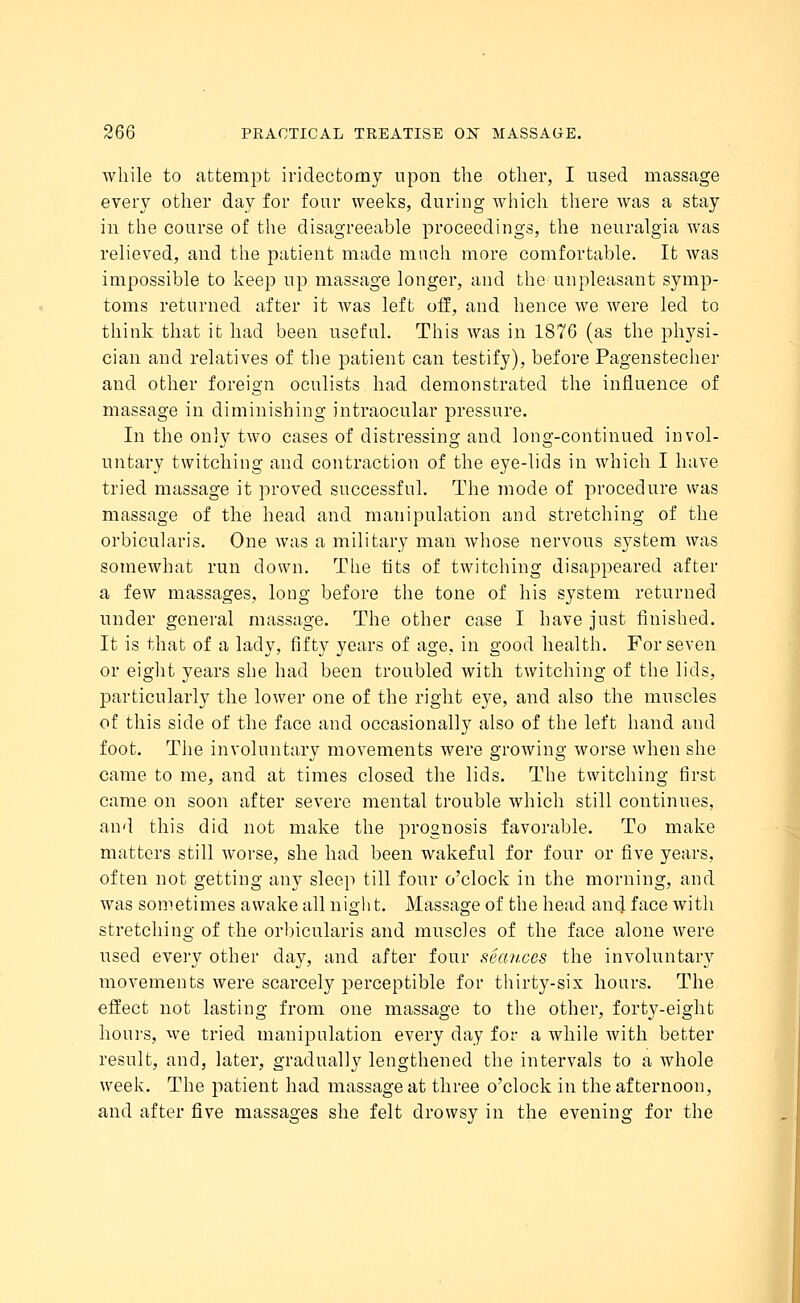 while to attempt iridectomy upon the other, I used massage every other day for four weeks, during which there Avas a stay in the course of the disagreeable proceedings, the neuralgia was relieved, and the patient made much more comfortable. It was impossible to keep up massage longer, and the unpleasant symp- toms returned after it was left off, and hence we were led to think that it had been useful. This was in 1876 (as the physi- cian and relatives of the patient can testify), before Pagenstecher and other foreign oculists had demonstrated the influence of massage in diminishing intraocular pressure. In the only two cases of distressing and long-continued invol- untary twitching and contraction of the eye-lids in which I have tried massage it proved successful. The mode of procedure was massage of the head and manipulation and stretching of the orbicularis. One was a military man whose nervous system was somewhat run down. The tits of twitching disappeared after a few massages, long before the tone of his system returned under general massage. The other case I have just finished. It is that of a lady, fifty years of age, in good health. For seven or eight years she had been troubled with twitching of the lids, particularly the lower one of the right eye, and also the muscles of this side of the face and occasionally also of the left hand and foot. The involuntary movements were growing worse when she came to me, and at times closed the lids. The twitching first came on soon after severe mental trouble which still continues, and this did not make the prognosis favorable. To make matters still Avorse, she had been wakeful for four or five years, often not getting any sleep till four o'clock in the morning, and was sometimes awake all night. Massage of the head and face with stretching of the orbicularis and muscles of the face alone were used every other day, and after four seav.ces the involuntary movements were scarcely perceptible for thirty-six hours. The effect not lasting from one massage to the other, forty-eight hours, we tried manipulation every day for a Avhile Avith better result, and, later, gradually lengthened the intervals to a whole week. The patient had massage at three o'clock in the afternoon, and after five massages she felt drowsy in the evening for the