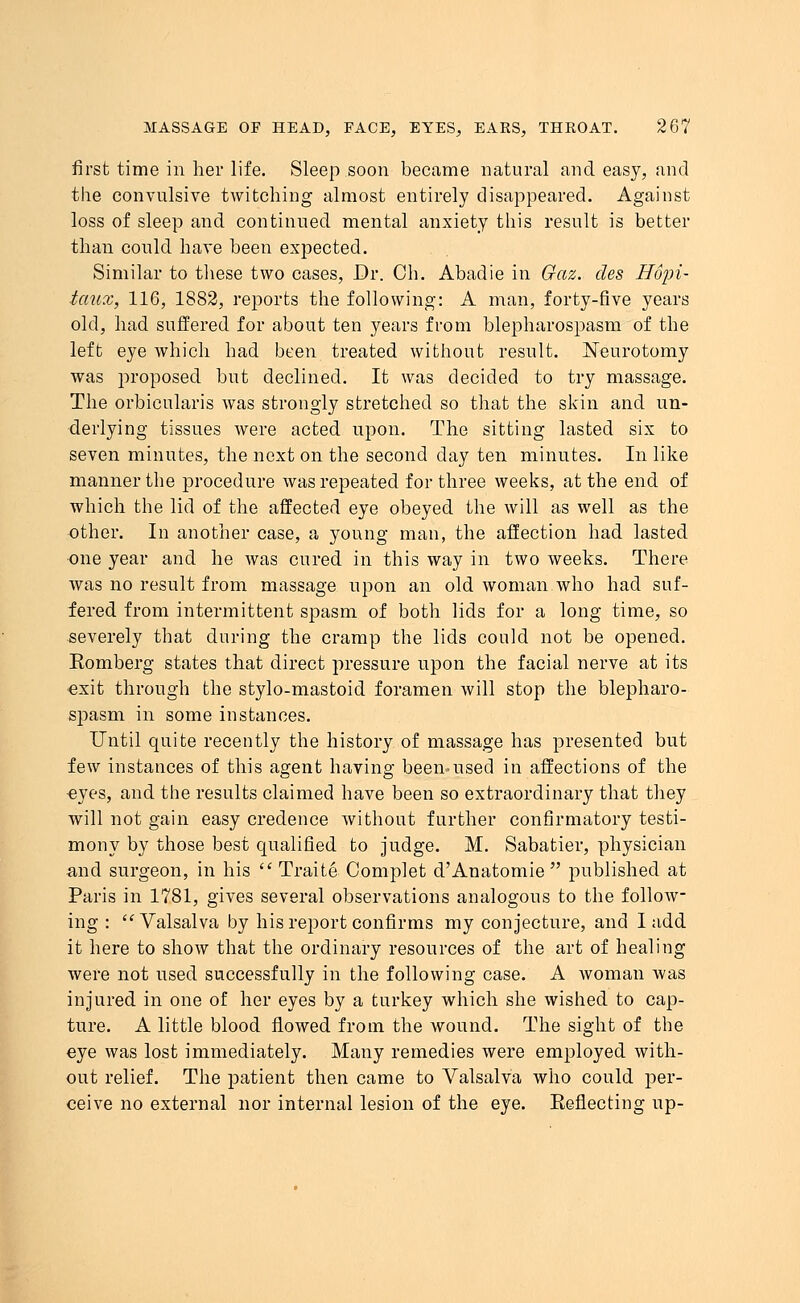 first time in her life. Sleep soon became natural and easy, and the convulsive twitching almost entirely disappeared. Against loss of sleep and continued mental anxiety this result is better than could have been expected. Similar to these two cases, Dr. Ch. Abadie in Gaz. des Hopi- taux, 116, 1882, reports the following: A man, forty-five years old, had suffered for about ten years from blepharospasm of the left eye which had been treated without result. Neurotomy was proposed but declined. It was decided to try massage. The orbicularis was strongly stretched so that the skin and un- derlying tissues were acted upon. The sitting lasted six to seven minutes, the next on the second day ten minutes. In like manner the procedure was repeated for three weeks, at the end of which the lid of the affected eye obeyed the will as well as the other. In another case, a young man, the affection had lasted •one year and he was cured in this way in two weeks. There was no result from massage upon an old woman who had suf- fered from intermittent spasm of both lids for a long time, so severely that during the cramp the lids could not be opened. Komberg states that direct pressure upon the facial nerve at its exit through the stylo-mastoid foramen will stop the blepharo- spasm in some instances. Until quite recently the history of massage has presented but few instances of this agent having been-used in affections of the «yes, and the results claimed have been so extraordinary that they will not gain easy credence without further confirmatory testi- mony by those best qualified to judge. M. Sabatier, physician and surgeon, in his  Traite Oomplet d'Anatomie  published at Paris in 1781, gives several observations analogous to the follow- ing : Valsalva by his report confirms my conjecture, and I add it here to show that the ordinary resources of the art of healing were not used successfully in the following case. A woman was injured in one of her eyes by a turkey which she wished to cap- ture. A little blood flowed from the wound. The sight of the eye was lost immediately. Many remedies were employed with- out relief. The patient then came to Valsalva who could per- ceive no external nor internal lesion of the eye. Eeflecting up-