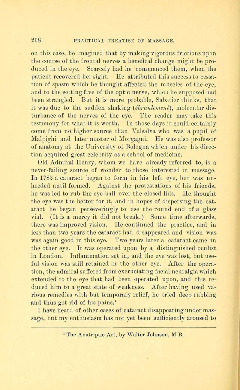 on this case, he imagined that by making vigorous frictions upon the course of the frontal nerves a benefical change might be pro- duced in the eye. Scarcely had he commenced them, when the patient recovered her sight. He attributed this success to cessa- tion of spasm which he thought affected the muscles of the eye, and to the setting free of the optic nerve, which he supposed had been strangled. But it is more probable, Sabatier thinks, that it was due to the sudden shaking (ebranlement), molecular dis- turbance of the nerves of the eye. The reader may take this testimony for what it is worth. In those days it could certainly come from no higher source than Valsalva who was a pupil of Malpighi and later master of Morgagni. He was also professor of anatomy at the University of Bologna which under his direc- tion acquired great celebrity as a school of medicine. Old Admiral Henry, whom we have already referred to, is a never-failing source of wonder to those interested in massage. In 1782 a cataract began to form in his left eye, but was un- heeded until formed. Against the protestations of his friends, he was led to rub the eye-ball over the closed lids. He thought the eye was the better for it, and in hopes of dispersing the cat- aract he began perseveringly to use the round end of a glass vial. (It is a mercy it did not break.) Some time afterwards, there was improved vision. He continued the practice, and in less than two years the cataract had disappeared and vision was was again good in this eye. Two years later a cataract came in the other eye. It was operated upon by a distinguished oculist in London. Inflammation set in, and the eye was lost, but use- ful vision was still retained in the other eye. After the opera- tion, the admiral suffered from excruciating facial neuralgia which extended to the eye that had been operated upon, and this re- duced him to a great state of weakness. After having used va- rious remedies with but temporary relief, he tried deep rubbing and thus got rid of his pains.1 I have heard of other cases of cataract disappearing under mas- sage, but my enthusiasm has not yet been sufficiently aroused to 1 The Anatriptic Art, by Walter Johnson, M.B.