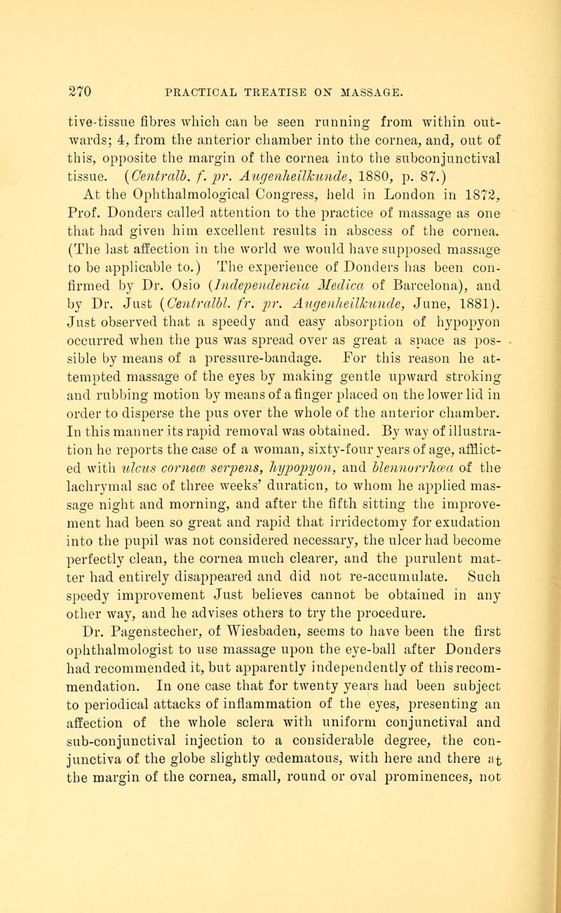tive-tissue fibres which can be seen running from within out- wards; 4, from the anterior chamber into the cornea, and, out of this, opposite the margin of the cornea into the subconjunctival tissue. (Centralb. f.pr. Augenheilkunde, 1880, p. 87.) At the Ophthalmological Congress, held in London in 1872,. Prof. Donders called attention to the practice of massage as one that had given him excellent results in abscess of the cornea. (The last affection in the world we would have supposed massage to be applicable to.) The experience of Donders has been con- firmed by Dr. Osio (Independencia Medica of Barcelona), and by Dr. Just (Centralbl. fr. pr. Augenheilkunde, June, 1881). Just observed that a speedy and easy absorption of hypopyon occurred when the pus was spread over as great a space as pos- sible by means of a pressure-bandage. For this reason he at- tempted massage of the eyes by making gentle upward stroking and rubbing motion by means of a finger placed on the lower lid in order to disperse the pus over the whole of the anterior chamber. In this manner its rapid removal was obtained. By way of illustra- tion he reports the case of a woman, sixty-four years of age, afflict- ed with ulcus comece serpens, hypopyon, and blennorrlicea of the lachrymal sac of three weeks' duration, to whom he applied mas- sage night and morning, and after the fifth sitting the improve- ment had been so great and rapid that irridectomy for exudation into the pupil was not considered necessary, the ulcer had become perfectly clean, the cornea much clearer, and the purulent mat- ter had entirely disappeared and did not re-accumulate. Such speedy improvement Just believes cannot be obtained in any other way, and he advises others to try the procedure. Dr. Pagenstecher, of Wiesbaden, seems to have been the first ophthalmologist to use massage upon the eye-ball after Donders had recommended it, but apparently independently of this recom- mendation. In one case that for twenty years had been subject to periodical attacks of inflammation of the eyes, presenting an affection of the whole sclera with uniform conjunctival and sub-conjunctival injection to a considerable degree, the con- junctiva of the globe slightly oedematous, with here and there at the margin of the cornea, small, round or oval prominences, not