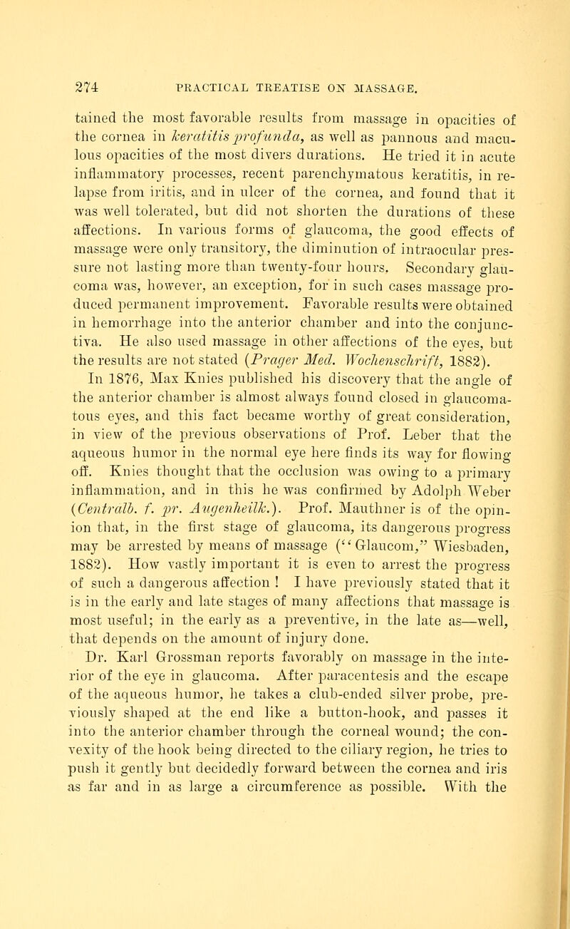 tained the most favorable results from massage in opacities of the cornea in keratitis profunda, as well as pannous and macu- lous opacities of the most divers durations. He tried it in acute inflammatory processes, recent parenchymatous keratitis, in re- lapse from iritis, and in ulcer of the cornea, and found that it was well tolerated, but did not shorten the durations of these affections. In various forms of glaucoma, the good effects of massage were only transitory, the diminution of intraocular pres- sure not lasting more than twenty-four hours. Secondary o-lau- coma was, however, an exception, for in such cases massage pro- duced permanent improvement. Favorable results were obtained in hemorrhage into the anterior chamber and into the conjunc- tiva. He also used massage in other affections of the eyes, but the results are not stated {Prayer Med. Wochenschrift, 1882). In 1876, Max Knies published his discovery that the angle of the anterior chamber is almost always found closed in glaucoma- tous eyes, and this fact became worthy of great consideration, in view of the previous observations of Prof. Leber that the aqueous humor in the normal eye here finds its way for flowing off. Knies thought that the occlusion was owing to a primary inflammation, and in this he was confirmed by Adolpli Weber {Centralb. f. pr. Auyenheilh.). Prof. Mauthner is of the opin- ion that, in the first stage of glaucoma, its dangerous progress may be arrested by means of massage ( Grlaucom, Wiesbaden, 1882). How vastly important it is even to arrest the progress of such a dangerous affection ! I have previously stated that it is in the early and late stages of many affections that massage is most useful; in the early as a preventive, in the late as—well, that depends on the amount of injury done. Dr. Karl Grossman reports favorably on massage in the inte- rior of the eye in glaucoma. After paracentesis and the escape of the aqueous humor, he takes a club-ended silver probe, pre- viously shaped at the end like a button-hook, and passes it into the anterior chamber through the corneal wound; the con- vexity of the hook being directed to the ciliary region, he tries to push it gently but decidedly forward between the cornea and iris as far and in as large a circumference as possible. With the