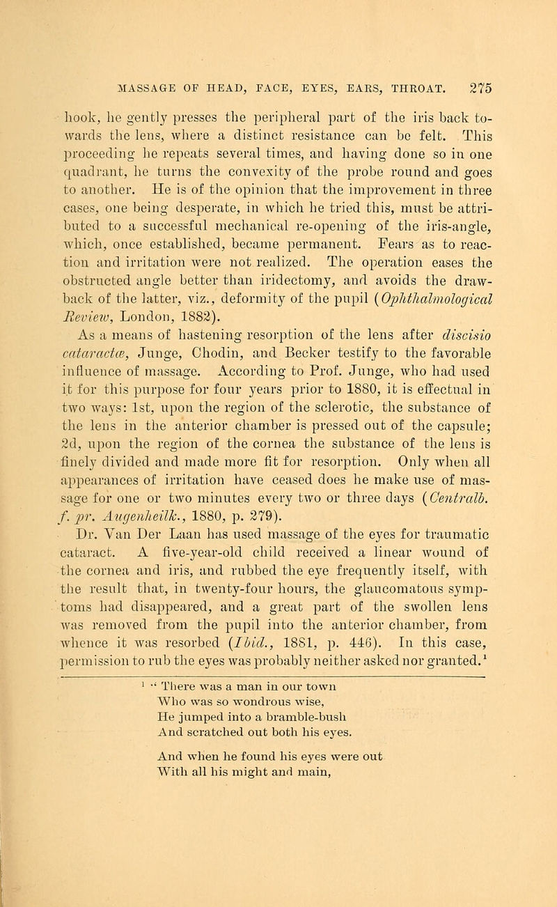 hook, he gently presses the peripheral part of the iris back to- wards the lens, where a distinct resistance can be felt. This proceeding he repeats several times, and having done so in one quadrant, he turns the convexity of the probe round and goes to another. He is of the opinion that the improvement in three cases, one being desperate, in which he tried this, must be attri- buted to a successful mechanical re-opening of the iris-angle, which, once established, became permanent. Fears as to reac- tion and irritation were not realized. The operation eases the obstructed angle better than iridectomy, and avoids the draw- back of the latter, viz., deformity of the pupil (OpMlialmological Review, London, 1882). As a means of hastening resorption of the lens after discisio cataractce, Junge, Chodin, and Becker testify to the favorable influence of massage. According to Prof. Junge, who had used it for this purpose for four years prior to 1880, it is effectual in two ways: 1st, upon the region of the sclerotic, the substance of the lens in the anterior chamber is pressed out of the capsule; 2d, upon the region of the cornea the substance of the lens is finely divided and made more fit for resorption. Only when all appearances of irritation have ceased does he make use of mas- sage for one or two minutes every two or three days {Centralb. f.pr, Augenheilh., 1880, p. 279). Dr. Van Der Laan has used massage of the eyes for traumatic cataract. A five-year-old child received a linear wound of ■the cornea and iris, and rubbed the eye frequently itself, with the result that, in twenty-four hours, the glaucomatous symp- toms had disappeared, and a great part of the swollen lens was removed from the pupil into the anterior chamber, from whence it was resorbed {Ibid., 1881, p. 446). In this case, permission to rub the eyes was probably neither asked nor granted.' 1 •' There was a man in our town Who was so wondrous wise, He jumped into a bramble-bush And scratched out both his eyes. And when he found his eyes were out With all his might and main,