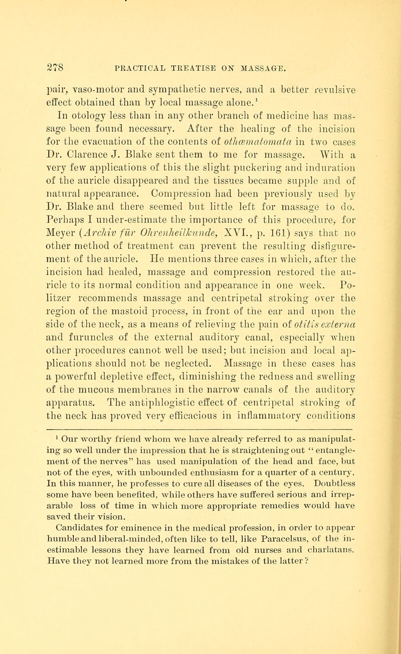 pair, vasomotor and sympathetic nerves, and a better revulsive effect obtained than by local massage alone.1 In otology less than in any other branch of medicine has mas- sage been found necessary. After the healing of the incision for the evacuation of the contents of othcematomata in two cases Dr. Clarence J. Blake sent them to me for massage. With a very few applications of this the slight puckering and induration of the auricle disappeared and the tissues became supple and of natural appearance. Compression had been previously used by Dr. Blake and there seemed but little left for massage to do. Perhaps I under-estimate the importance of this procedure, for Meyer (Arcliiv fiir Olirenlieilkunde, XVI., p. 161) says that no other method of treatment can prevent the resulting disfigure- ment of the auricle. He mentions three cases in which, after the incision had healed, massage and compression restored the au- ricle to its normal condition and appearance in one week. Po- litzer recommends massage and centripetal stroking over the region of the mastoid process, in front of the ear and upon the side of the neck, as a means of relieving the pain of otitis externa and furuncles of the external auditory canal, especially when other procedures cannot well be used; but incision and local ap- plications should not be neglected. Massage in these cases has a powerful depletive effect, diminishing the redness and swelling of the mucous membranes in the narrow canals of the auditory apparatus. The antiphlogistic effect of centripetal stroking of the neck has proved very efficacious in inflammatory conditions 1 Our worthy friend whom we have already referred to as manipulat- ing so well under the impression that he is straightening out  entangle- ment of the nerves has used manipulation of the head and face, but not of the eyes, with unbounded enthusiasm for a quarter of a century. In this manner, he professes to cure all diseases of the eyes. Doubtless some have been benefited, while others have suffered serious and irrep- arable loss of time in which more appropriate remedies would have saved their vision. Candidates for eminence in the medical profession, in order to appear humble and liberal-minded, often like to tell, like Paracelsus, of the in- estimable lessons they have learned from oid nurses and charlatans. Have they not learned more from the mistakes of the latter ?
