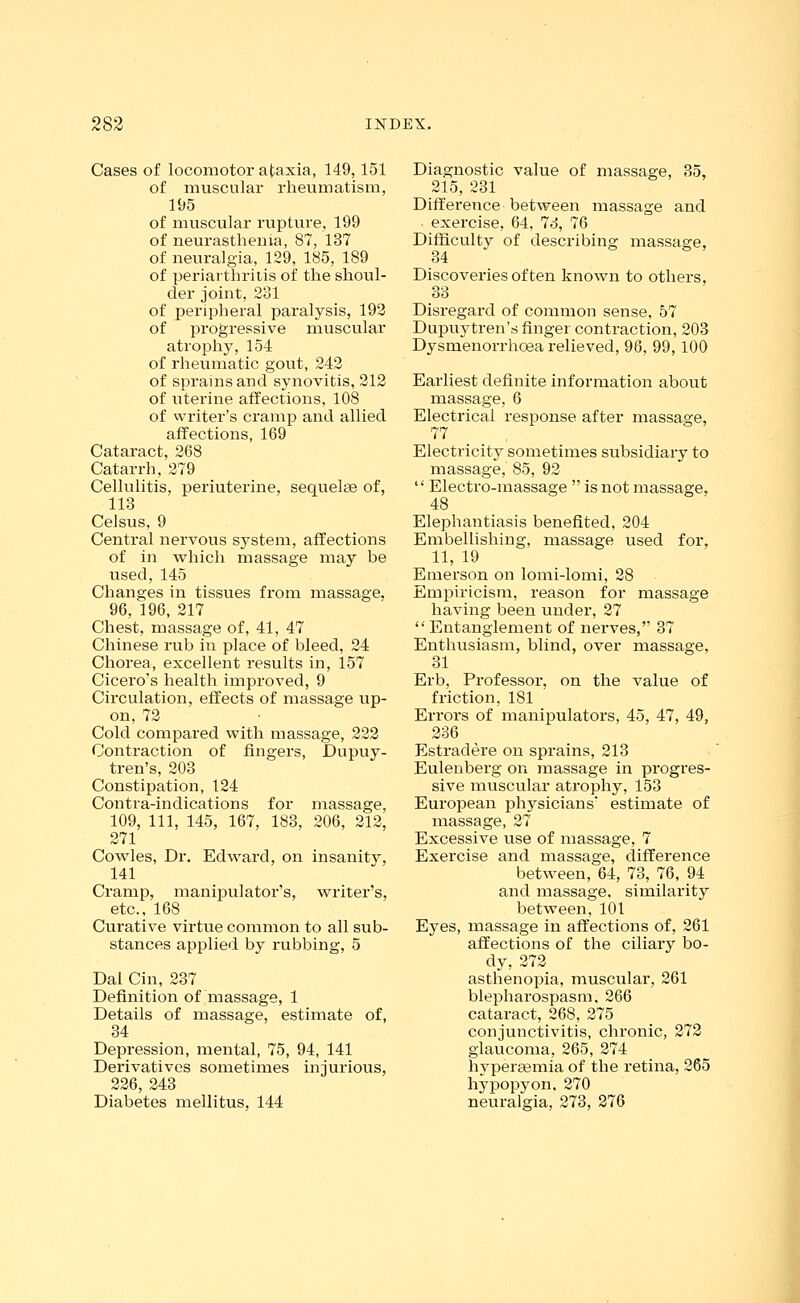 Cases of locomotor ataxia, 149,151 of muscular rheumatism, 195 of muscular rupture, 199 of neurasthenia, 87, 137 of neuralgia, 129, 185, 189 of periarthritis of the shoul- der joint, 281 of peripheral paralysis, 192 of progressive muscular atrophy, 154 of rheumatic gout, 242 of sprains and synovitis, 212 of uterine affections, 108 of writer's cramp and allied affections, 169 Cataract, 268 Catarrh, 279 Cellulitis, periuterine, sequelee of, 113 Celsus, 9 Central nervous system, affections of in which massage may be used, 145 Changes in tissues from massage. 96, 196, 217 Chest, massage of, 41, 47 Chinese rub in place of bleed, 24 Chorea, excellent results in, 157 Cicero's health improved, 9 Circulation, effects of massage up- on, 72 Cold compared with massage, 222 Contraction of fingers, Dupuy- tren's, 203 Constipation, 124 Contra-indications for massage, 109, 111, 145, 167, 183, 206, 212, 271 Cowles, Dr. Edward, on insanity, 141 Cramp, manipulator's, writer's, etc., 168 Curative virtue common to all sub- stances applied by rubbing, 5 Dal Cin, 237 Definition of massage, 1 Details of massage, estimate of, 34 Depression, mental, 75, 94, 141 Derivatives sometimes injurious, 226, 243 Diabetes mellitus, 144 Diagnostic value of massage, 35, 215, 231 Difference between massage and exercise, 64, 73, 76 Difficulty of describing massage, Discoveries of ten known to others, 33 Disregard of common sense, 57 Dupuytren's finger contraction, 203 Dysmenorrhoea relieved, 96, 99, 100 Earliest definite information about massage, 6 Electrical response after massage, 77 Electricity sometimes subsidiary to massage, 85, 92 Electro-massage is not massage, 48 Elephantiasis benefited, 204 Embellishing, massage used for, 11, 19 Emerson on lomi-lomi, 28 Empiricism, reason for massage having been under, 27 Entanglement of nerves, 37 Enthusiasm, blind, over massage, 31 Erb, Professor, on the value of friction, 181 Errors of manipulators, 45, 47, 49, 236 Estradere on sprains, 213 Eulenberg on massage in progres- sive muscular atrophy, 153 European physicians estimate of massage, 27 Excessive use of massage, 7 Exercise and massage, difference between, 64, 73, 76, 94 and massage, similarity between, 101 Eyes, massage in affections of, 261 affections of the ciliary bo- dy, 272 asthenopia, muscular, 261 blepharospasm. 266 cataract, 268, 275 conjunctivitis, chronic, 272 glaucoma, 265, 274 hyperasmia of the retina, 265 hypopyon, 270 neuralgia, 273, 276
