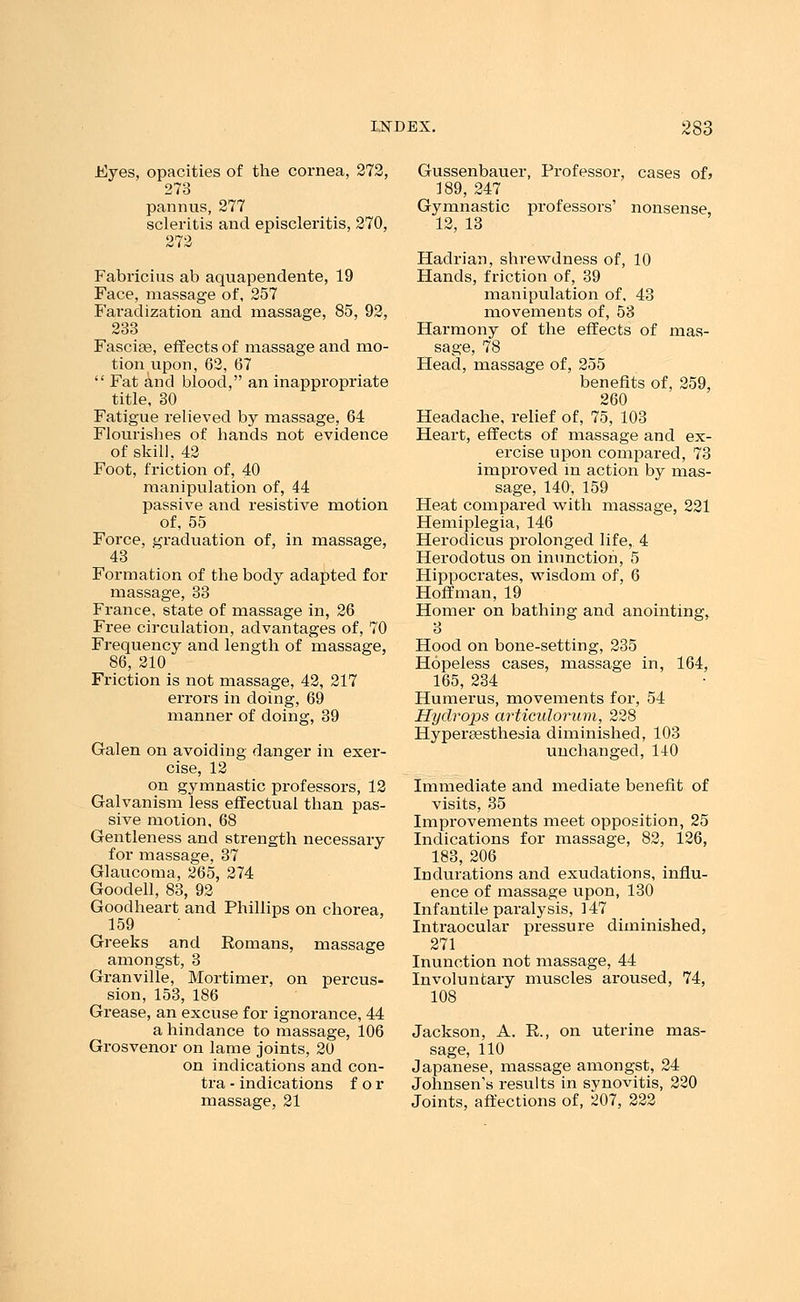 .Eyes, opacities of the cornea, 272, 273 pannus, 277 scleritis and episcleritis, 270, 272 Fabricius ab aquapendente, 19 Face, massage of, 257 Faradization and massage, 85, 92, 233 Fascia3, effects of massage and mo- tion upon, 62, 67  Fat and blood, an inappropriate title, 30 Fatigue relieved by massage, 64 Flourisbes of bands not evidence of skill, 42 Foot, friction of, 40 manipulation of, 44 passive and resistive motion of, 55 Force, graduation of, in massage, 43 Formation of the body adapted for massage, 33 France, state of massage in, 26 Free circulation, advantages of, 70 Frequency and length of massage, 86, 210 Friction is not massage, 42, 217 errors in doing, 69 manner of doing, 39 Galen on avoiding danger in exer- cise, 12 on gymnastic professors, 12 Galvanism less effectual than pas- sive motion, 68 Gentleness and strength necessary for massage, 37 Glaucoma, 265, 274 Goodell, 83, 92 Goodheart and Phillips on chorea, 159 Greeks and Eomans, massage amongst, 3 Granville, Mortimer, on percus- sion, 153, 186 Grease, an excuse for ignorance, 44 a hindance to massage, 106 Grosvenor on lame joints, 20 on indications and con- tra - indications for massage, 21 Gussenbauer, Professor, cases of> 189, 247 Gymnastic professors' nonsense, 12, 13 Hadrian, shrewdness of, 10 Hands, friction of, 39 manipulation of. 43 movements of, 53 Harmony of the effects of mas- sage, 78 Head, massage of, 255 benefits of, 259, 260 Headache, relief of, 75, 103 Heart, effects of massage and ex- ercise upon compared, 73 improved in action by mas- sage, 140, 159 Heat compared with massage, 221 Hemiplegia, 146 Herodicus prolonged life, 4 Herodotus on inunction, 5 Hippocrates, wisdom of, 6 Hoffman, 19 Homer on bathing and anointing, 3 Hood on bone-setting, 235 Hopeless cases, massage in, 164, 165, 234 Humerus, movements for, 54 Hydrops articnlorum, 228 Hyperesthesia diminished, 103 unchanged, 140 Immediate and mediate benefit of visits, 35 Improvements meet opposition, 25 Indications for massage, 82, 126, 183, 206 Indurations and exudations, influ- ence of massage upon, 130 Infantile paralysis, 147 Intraocular pressure diminished, 271 Inunction not massage, 44 Involuntary muscles aroused, 74, 108 Jackson, A. R., on uterine mas- sage, 110 Japanese, massage amongst, 24 Johnsen's results in synovitis, 220 Joints, affections of, 207, 222