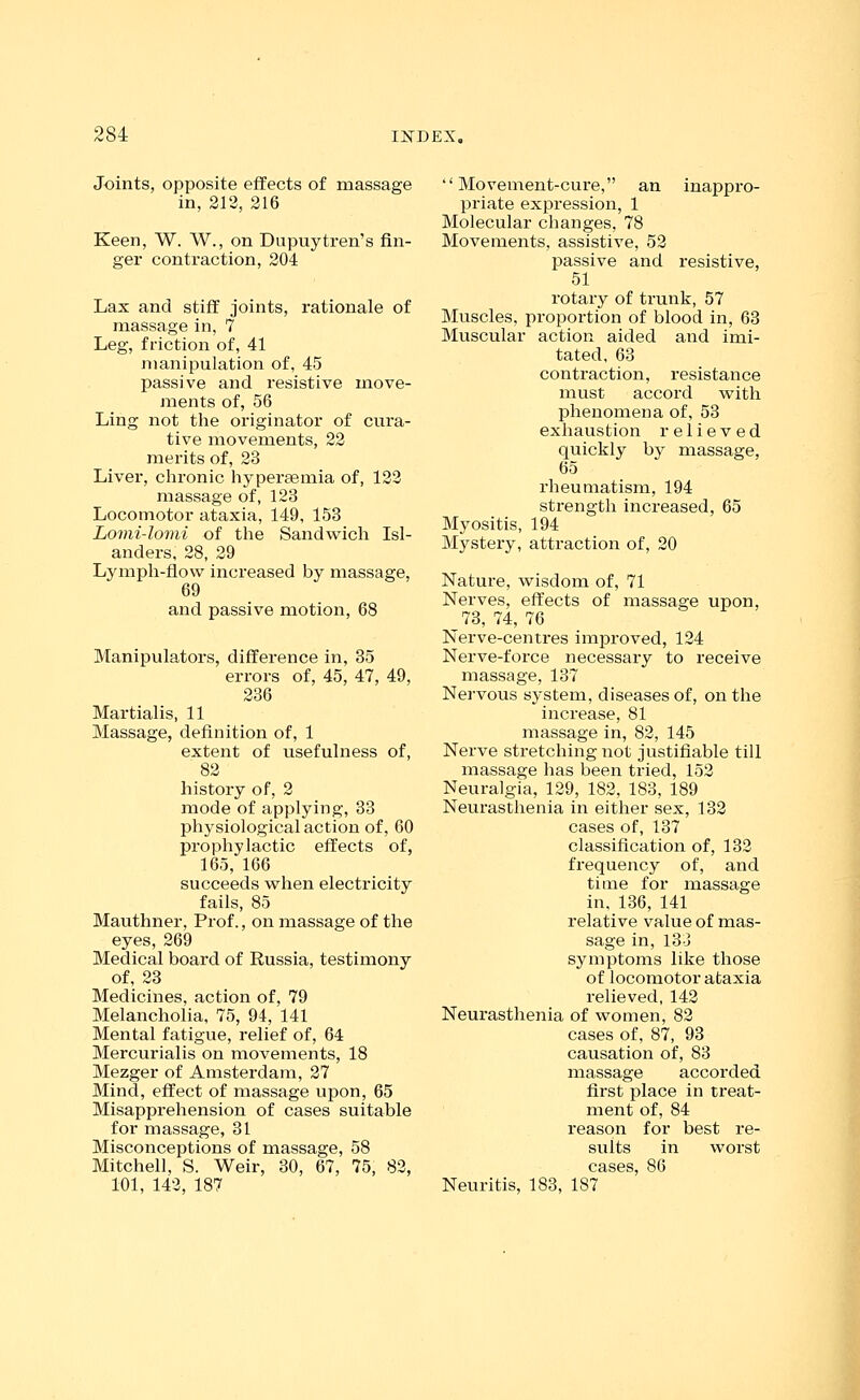 Joints, opposite effects of massage in, 212, 216 Keen, W. W., on Dupuytren's fin- ger contraction, 204 Lax and stiff joints, rationale of massage in, 7 Leg, friction of, 41 manipulation of, 45 passive and resistive move- ments of, 56 Ling not the originator of cura- tive movements, 22 merits of, 23 Liver, chronic hypersemia of, 122 massage of, 123 Locomotor ataxia, 149, 153 Lomi-lomi of the Sandwich Isl- anders, 28, 29 Lymph-flow increased by massage, 69 and passive motion, 68 Manipulators, difference in, 35 errors of, 45, 47, 49, 236 Martialis, 11 Massage, definition of, 1 extent of usefulness of, 82 history of, 2 mode of applying, 33 physiological action of, 60 prophylactic effects of, 165, 166 succeeds when electricity fails, 85 Mauthner, Prof., on massage of the eyes, 269 Medical board of Russia, testimony of, 23 Medicines, action of, 79 Melancholia, 75, 94, 141 Mental fatigue, relief of, 64 Mercurialis on movements, 18 Mezger of Amsterdam, 27 Mind, effect of massage upon, 65 Misapprehension of cases suitable for massage, 31 Misconceptions of massage, 58 Mitchell, S. Weir, 30, 67, 75, 82, 101, 142, 187 Movement-cure, an inappro- priate expression, 1 Molecular changes, 78 Movements, assistive, 52 passive and resistive, 51 rotary of trunk, 57 Muscles, proportion of blood in, 63 Muscular action aided aiid imi- tated, 63 contraction, resistance must accord with phenomena of, 53 exhaustion relieved quickly by massage, 65 rheumatism, 194 strength increased, 65 Myositis, 194 Mystery, attraction of, 20 Nature, wisdom of, 71 Nerves, effects of massage upon, 73, 74, 76 Nerve-centres improved, 124 Nerve-force necessary to receive massage, 137 Nervous system, diseases of, on the increase, 81 massage in, 82, 145 Nerve stretching not justifiable till massage has been tried, 152 Neuralgia, 129, 182, 183, 189 Neurasthenia in either sex, 132 cases of, 137 classification of, 132 frequency of, and time for massage in, 136, 141 relative value of mas- sage in, 133 symptoms like those of locomotor ataxia relieved, 142 Neurasthenia of women, 82 cases of, 87, 93 causation of, 83 massage accorded first place in treat- ment of, 84 reason for best re- sults in worst cases, 86 Neuritis, 183, 187