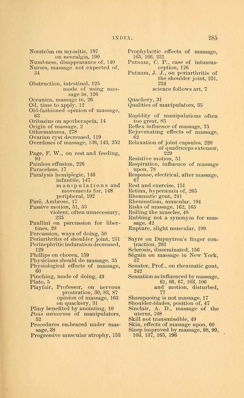 Norstrom on myositis, 197 on neuralgia, 190 Numbness, disappearance of, 140 Nurses, massage not expected of, 34 Obstruction, intestinal, 125 mode of using mas- sage in, 126 Oceanica, massage in, 26 Oil, time to apply, 12 Old-fashioned opinion of massage, 63 Oribasius on apotherapeia, 14 Origin of massage, 2 Othsematoma, 278 Ovarian cyst decreased, 119 Overdoses of massage, 136, 143, 252 Page, F. W., on rest and feeding, 92 Painless effusion, 226 Paracelsus, 17 Paralysis hemiplegic, 146 infantile, 147 manipulations and movements for, 148 peripheral, 192 Pare, Ambrose, 17 Passive motion, 51, 53 violent, often unnecessary, 235 Paullini on percussion for liber- tines, 20 Percussion, ways of doing, 50 Periarthritis of shoulder joint, 231 Perinephritic induration decreased, 129 Phillips on chorea, 159 Physicians should do massage, 35 Physiological effects of massage, 60 Pinching, mode of doing, 49 Plato, 5 Playfair, Professor, on nervous prostration, 30, 83, 87 opinion of massage, 163 on quackery, 31 Pliny benefited by anointing, 10 Pons asinorum of manipulators, 52 Procedures embraced under mas- sage, 38 Progressive muscular atrophy, 153 Prophylactic effects of massage, 165, 166, 231 Putnam, C. P., case of intussus- ception, 126 Putnam, J. J., on periarthritis of the shoulder joint, 231, 234 science follows art, 7 Quackery, 31 Qualities of manipulators, 35 Rapidity of manipulations often too great, 85 Reflex influence of massage, 75 Rejuvenating effects of massage, 62 Relaxation of joint capsules, 220 of quadriceps extensor, 229 Resistive motion, 51 Respiration, influence of massage upon, 78 Response, electrical, after massage, 67 Rest and exercise, 151 Retina, hypersemia of, 265 Rheumatic gout, 241 Rheumatism, muscular, 194 Risks of massage, 162, 165 Rolling the muscles, 48 Rubbing not a synonym for mas- sage, 42 Rupture, slight muscular, 199 Sayre on Dupuytren's finger con- traction, 203 Sclerosis, disseminated, 156 Seguin on massage in New York, 37 Senator, Prof., on rheumatic gout, 242 Sensation as influenced by massage, 61, 66, 67, 103, 106 and motion, disturbed, 77 Shampooing is not massage, 17 Shoulder-blades, position of, 47 Sinclair, A. D., massage of the uterus, 108 Skill not transmissible, 49 Skin, effects of massage upon, 60 Sleep improved by massage, 98, 99, 103, 137, 165, 196
