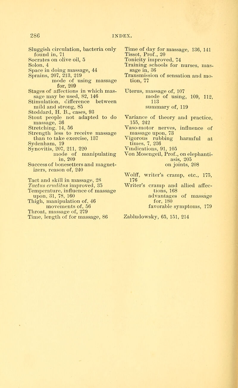 Sluggish circulation, bacteria only found in, 71 Socrates on olive oil, 5 Solon, 4 Space in doing massage, 44 Sprains, 207, 213, 219 mode of using massage for, 209 Stages of affections in which, mas- sage may be used, 82, 146 Stimulation, difference between mild and strong, 85 Stoddard, H. B., cases, 93 Stout people not adapted to do massage, 36 Stretching. 14, 56 Strength less to receive massage than to take exercise, 137 Sydenham, 19 Synovitis, 207, 211, 220 mode of manipulating in, 209 Success of bonesetters and magnet- izers, reason of, 240 Tact and skill in massage, 28 Tactus eruclitus improved, 35 Temperature, influence of massage upon, 31, 78, 160 Thigh, manipulation of, 46 movements of, 56 Throat, massage of, 279 Time, length of for massage, 86 Time of day for massage, 136, 141 Tissot, Prof., 20 Tonicity improved, 74 Training schools for nurses, mas- sage in, 36 Transmission of sensation and mo- tion, 77 Uterus, massage of, 107 mode of using, 109, 112, 113 summary of, 119 Variance of theory and practice, 155, 242 Vaso-motor nerves, influence of massage upon, 73 Vigorous rubbing harmful at times, 7, 236 Vindications, 91, 105 Von Mosengeil, Prof., on elephanti- asis, 205 on joints, 208 Wolff, writer's cramp, etc., 175, 176 Writer's cramp and allied affec- tions, 168 advantages of massage for, 180 favorable symptoms, 179 Zabludowsky, 65, 151, 214