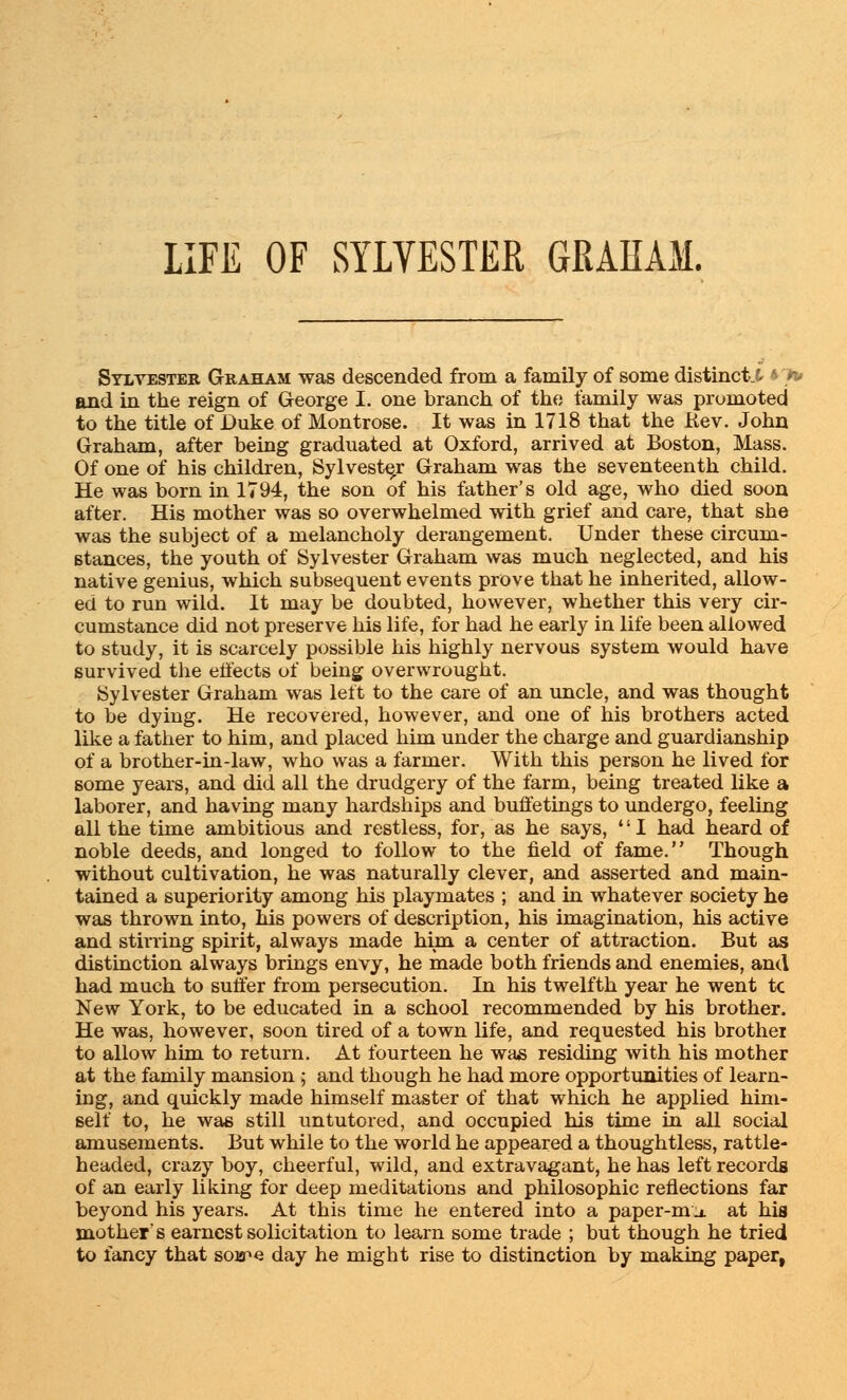 LIFE OF SYLVESTER GRAHAM. Sylvester Graham was descended from a family of some distinct.^ 4 n» and in the reign of George I. one branch of the family was promoted to the title of Duke of Montrose. It was in 1718 that the He v. John Graham, after being graduated at Oxford, arrived at Boston, Mass. Of one of his children, Sylvester Graham was the seventeenth child. He was born in 1794, the son of his father's old age, who died soon after. His mother was so overwhelmed with grief and care, that she was the subject of a melancholy derangement. Under these circum- stances, the youth of Sylvester Graham was much neglected, and his native genius, which subsequent events prove that he inherited, allow- ed to run wild. It may be doubted, however, whether this very cir- cumstance did not preserve his life, for had he early in life been allowed to study, it is scarcely possible his highly nervous system would have survived the effects of being overwrought. Sylvester Graham was left to the care of an uncle, and was thought to be dying. He recovered, however, and one of his brothers acted like a father to him, and placed him under the charge and guardianship of a brother-in-law, who was a farmer. With this person he lived for some years, and did all the drudgery of the farm, being treated like a laborer, and having many hardships and buffetings to undergo, feeling all the time ambitious and restless, for, as he says, '' I had heard of noble deeds, and longed to follow to the field of fame. Though without cultivation, he was naturally clever, and asserted and main- tained a superiority among his playmates ; and in whatever society he was thrown into, his powers of description, his imagination, his active and stirring spirit, always made him a center of attraction. But as distinction always brings envy, he made both friends and enemies, and had much to suffer from persecution. In his twelfth year he went tc New York, to be educated in a school recommended by his brother. He was, however, soon tired of a town life, and requested his brother to allow him to return. At fourteen he was residing with his mother at the family mansion ; and though he had more opportunities of learn- ing, and quickly made himself master of that which he applied him- self to, he was still untutored, and occupied his time in all social amusements. But while to the world he appeared a thoughtless, rattle- headed, crazy boy, cheerful, wild, and extravagant, he has left records of an early liking for deep meditations and philosophic reflections far beyond his years. At this time he entered into a paper-m j. at his mother's earnest solicitation to learn some trade ; but though he tried to fancy that soa^e day he might rise to distinction by making paper,