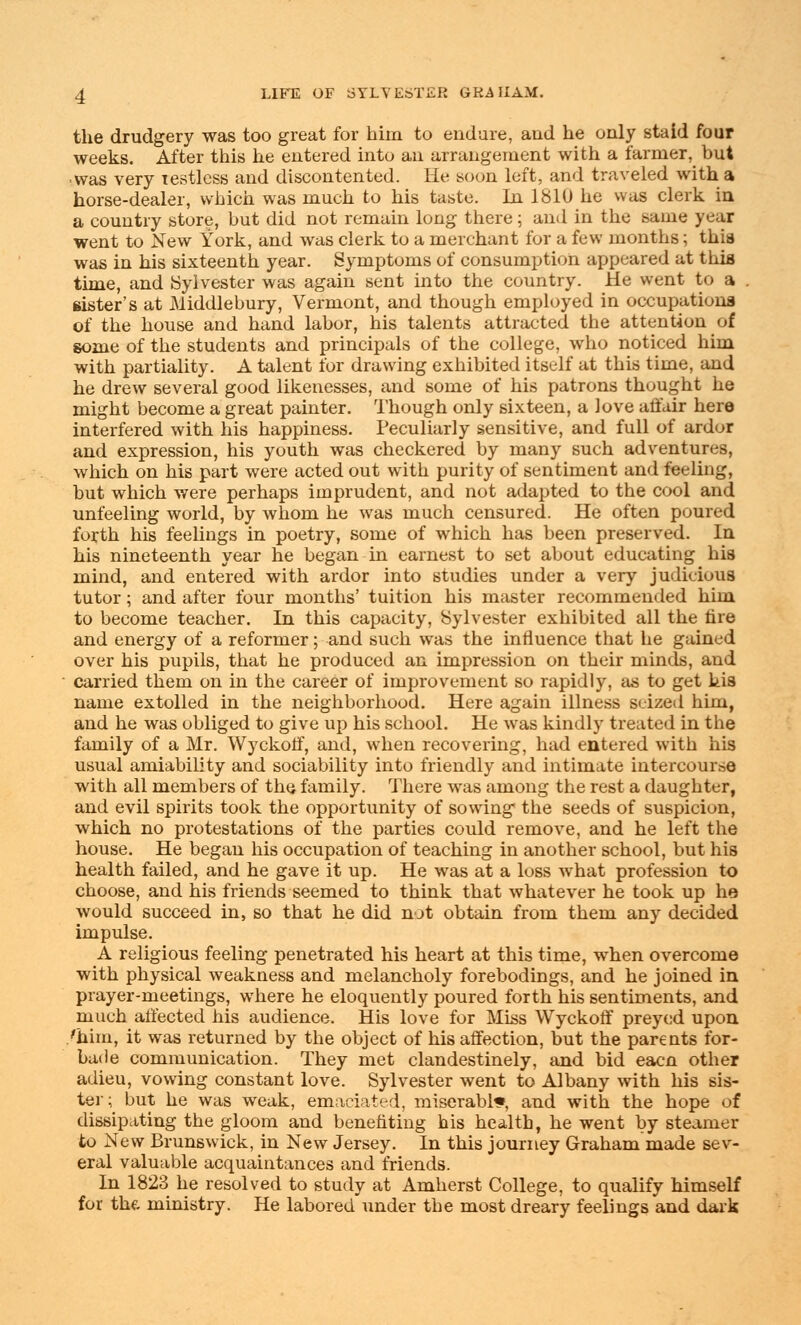 the drudgery was too great for him to endure, aud he only staid four weeks. After this he entered into an arrangement with a farmer, but •was very testlcss and discontented. He soon left, and traveled with a horse-dealer, which was much to his taste. In 1810 he was clerk in a country store, but did not remain long there; and in the same year went to New York, and was clerk to a merchant for a few months; this was in his sixteenth year. Symptoms of consumption appeared at this time, and .Sylvester was again sent into the country. He went to a . sister's at Middlebury, Vermont, and though employed in occupations of the house and hand labor, his talents attracted the attention of some of the students and principals of the college, who noticed him with partiality. A talent for drawing exhibited itself at this time, and he drew several good likenesses, and some of his patrons thought he might become a great painter. Though only sixteen, a love affair here interfered with his happiness. Peculiarly sensitive, and full of ardor and expression, his youth was checkered by many such adventures, which on his part were acted out with purity of sentiment and feeling, but which were perhaps imprudent, and not adapted to the cool and unfeeling world, by whom he was much censured. He often poured forth his feelings in poetry, some of which has been preserved. In his nineteenth year he began in earnest to set about educating his mind, and entered with ardor into studies under a very judicious tutor; and after four months' tuition his master recommended him to become teacher. In this capacity, Sylvester exhibited all the tire and energy of a reformer; and such was the influence that he gained over his pupils, that he produced an impression on their minds, and carried them on in the career of improvement so rapidly, as to get his name extolled in the neighborhood. Here again illness seized him, and he was obliged to give up his school. He was kindly treated in the family of a Mr. Wyckoff, and, when recovering, had entered with his usual amiability and sociability into friendly and intimate intercourse with all members of the family. There was among the rest a daughter, and evil spirits took the opportunity of sowing the seeds of suspicion, which no protestations of the parties could remove, and he left the house. He began his occupation of teaching in another school, but his health failed, and he gave it up. He was at a loss what profession to choose, and his friends seemed to think that whatever he took up he would succeed in, so that he did not obtain from them any decided impulse. A religious feeling penetrated his heart at this time, when overcome with physical weakness and melancholy forebodings, and he joined in prayer-meetings, where he eloquently poured forth his sentiments, and much affected his audience. His love for Miss Wyckoff preyed upon /him, it was returned by the object of his affection, but the parents for- bade communication. They met clandestinely, and bid eacn other adieu, vowing constant love. Sylvester went to Albany with his sis- ter; but he was weak, emaciated, miserable, and with the hope of dissipating the gloom and benefiting his health, he went by steamer to New Brunswick, in New Jersey. In this journey Graham made sev- eral valuable acquaintances and friends. In 1823 he resolved to study at Amherst College, to qualify himself for the ministry. He labored under the most dreary feelings and dark